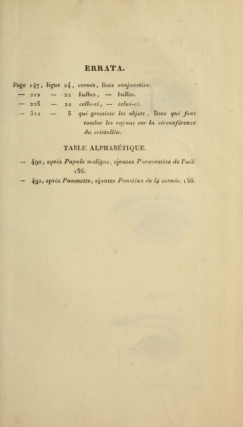 ■Cl. ERRATA. Page 147 ? ligne 24 , cornée, lisez conjonctive. — 212 — 22 bulbes, — bulles. — 2 25 — 21 celle-ci, — celui — 3ii — 5 qui grossisse les objets , lisez qui f< tomber les rayons sur la circonférence du cristallin. TABLE ALPHABÉTIQUE. — 490, après Papule maligne, ajoutez Paracentèse de Vœiî. i56. — 491» aPrès Pommette, ajoutez Ponction de la cornée. i56>