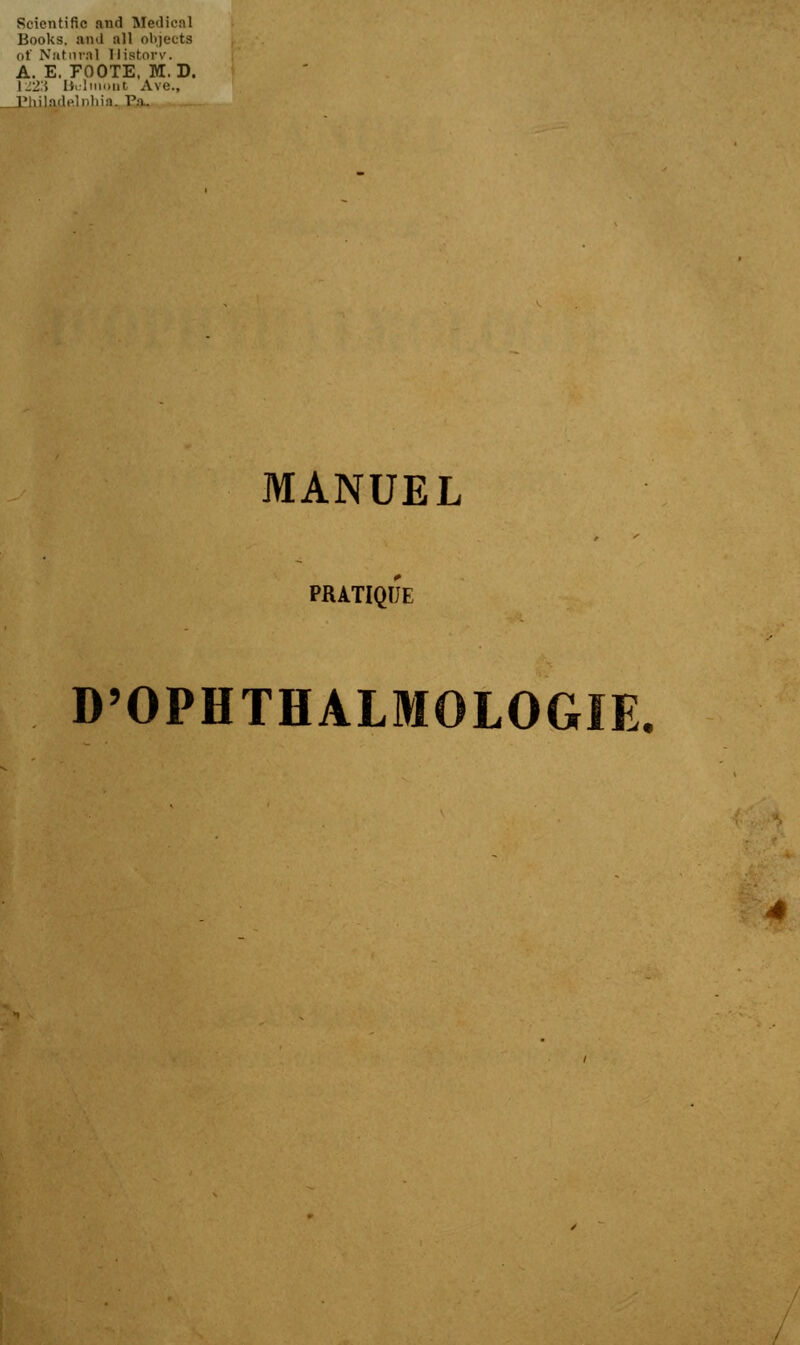 Scientific nnd Médical Books, and ail objecta ut' Natnra] Historv. A. E. FOOTE. M. D. 1223 bultnont Ave., _l!hilaclelnliin. Pa. MANUEL PRATIQUE D'OPHTHALMOLOGIE.