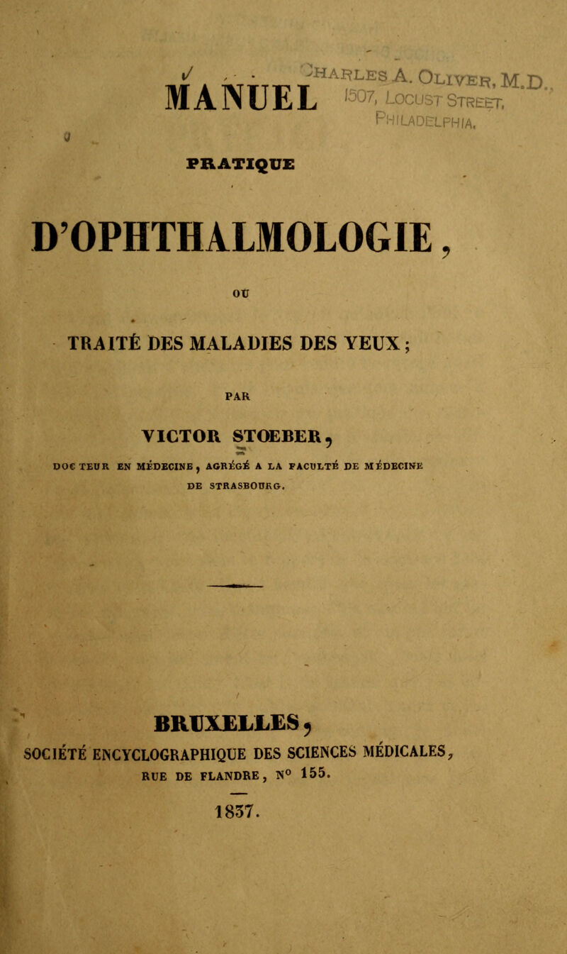 , - -halles A. Oliver M D MANUEL Sr Philadelphie PRATIQUE D'OPHTHALMOLOGIE, ou TRAITÉ DES MALADIES DES YEUX; VICTOR STOEBER, DOCTEUR EN MÉDECINE, AGRÉGÉ A LA FACULTÉ DE MÉDECINE DE STRASBOURG. BRUXELLES , SOCIÉTÉ EN CYCLOGRAPHIQUE DES SCIENCES MÉDICALES, RUE DE FLANDRE, N° 155. 1837.