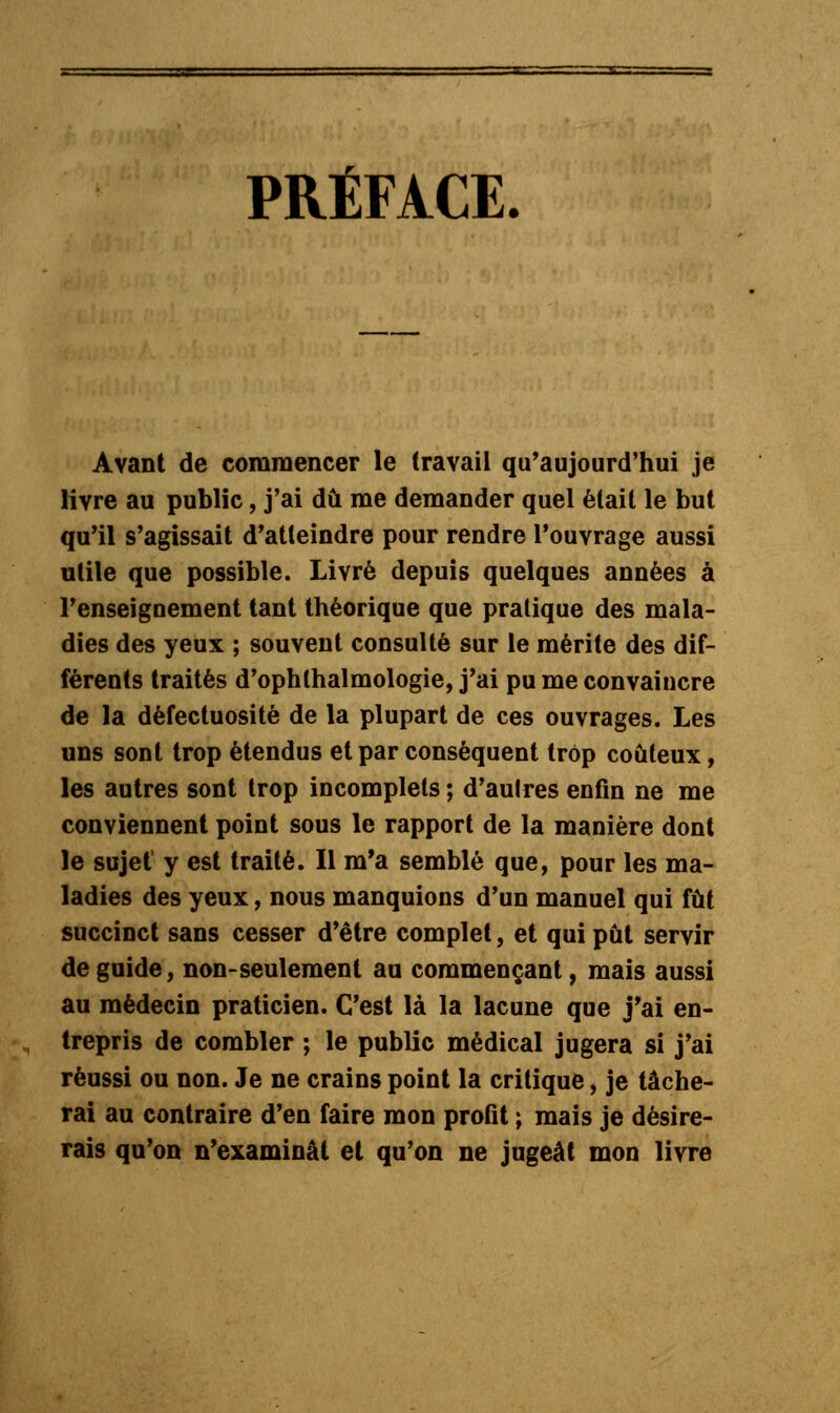 PRÉFACE. Avant de commencer le travail qu'aujourd'hui je livre au public, j'ai dû me demander quel était le but qu'il s'agissait d'atteindre pour rendre l'ouvrage aussi utile que possible. Livré depuis quelques années à l'enseignement tant théorique que pratique des mala- dies des yeux ; souvent consulté sur le mérite des dif- férents traités d'ophlhalmologie, j'ai pu me convaincre de la défectuosité de la plupart de ces ouvrages. Les uns sont trop étendus et par conséquent trop coûteux, les autres sont trop incomplets ; d'autres enfin ne me conviennent point sous le rapport de la manière dont le sujet y est traité. Il m'a semblé que, pour les ma- ladies des yeux, nous manquions d'un manuel qui fût succinct sans cesser d'être complet, et qui pût servir de guide, non-seulement au commençant, mais aussi au médecin praticien. C'est là la lacune que j'ai en- trepris de combler ; le public médical jugera si j'ai réussi ou non. Je ne crains point la critique, je tâche- rai au contraire d'en faire mon profit ; mais je désire- rais qu'on n'examinât et qu'on ne jugeât mon livre