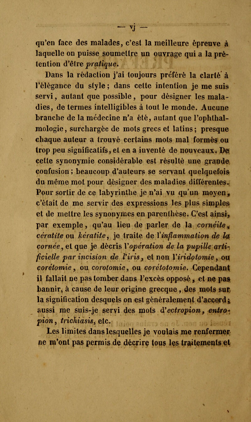 qu'en face des malades, c'est la meilleure épreuve à laquelle on puisse soumettre un ouvrage qui a la pré- tention d'être pratique. Dans la rédaction j'ai toujours préféré la clarté à l'élégance du style ; dans cette intention je me suis servi, autant que possible, pour désigner les mala- dies, de termes intelligibles à tout le monde. Aucune branche de la médecine n'a été, autant que Pophthal- mologie, surchargée de mots grecs et latins ; presque chaque auteur a trouvé certains mots mal formés ou trop peu significatifs, et en a inventé de nouveaux. De cette synonymie considérable est résulté une grande confusion; beaucoup d'auteurs se servant quelquefois du même mot pour désigner des maladies différentes. Pour sortir de ce labyrinthe je n'ai vu qu'un moyen, c'était de me servir des expressions les plus simples et de mettre les synonymes en parenthèse. C'est ainsi, par exemple, qu'au lieu de parler de la cornéite^ cératite ou kératite, je traite de l'inflammation de la cornée, et que je décris Yopération de la pupille arti- ficielle par incision de l'iris, et non Yiridotomie, ou corétomie, ou corotomie, ou corétotomie. Cependant il fallait ne pas tomber dans l'excès opposé, et ne pas- bannir, à cause de leur origine grecque, des mots sur, la signification desquels on est généralement d'accord i aussi me suis-je servi des mots d'ectropion, entro- pion, trichiasis, etc. Les limites dans lesquelles je voulais me renfermer ne m'ont pas permis de décrire tous les traitements et