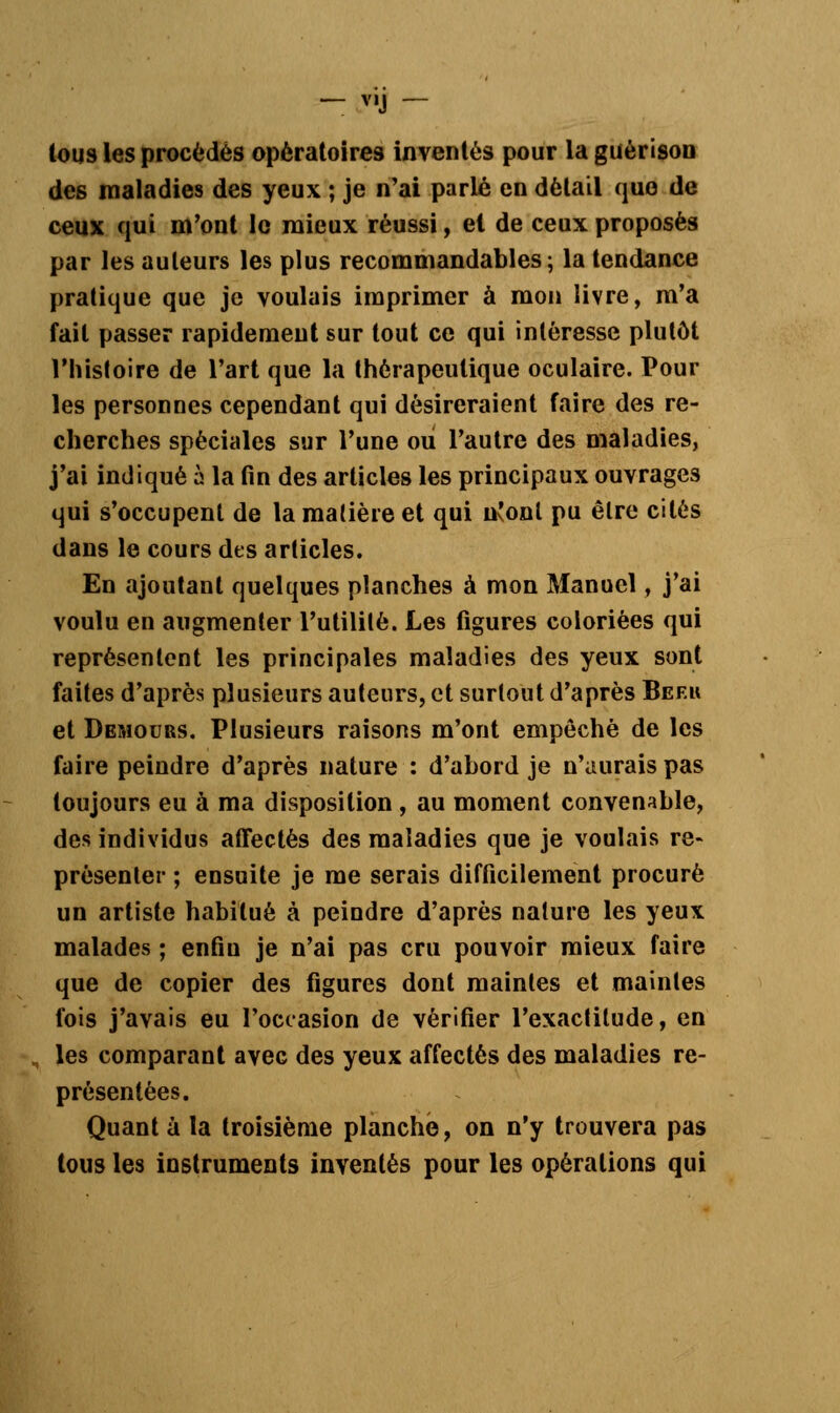 tous les procédés opératoires inventés pour la guèrison des maladies des yeux ; je n'ai parlé en détail que de ceux qui m'ont le mieux réussi, el de ceux proposés par les auteurs les plus recommandables ; la tendance pratique que je voulais imprimer à mon livre, m'a fait passer rapidement sur tout ce qui intéresse plutôt l'histoire de l'art que la thérapeutique oculaire. Pour les personnes cependant qui désireraient faire des re- cherches spéciales sur l'une ou l'autre des maladies, j'ai indiqué à la fin des articles les principaux ouvrages qui s'occupent de la matière et qui uJonl pu être cités dans le cours des articles. En ajoutant quelques planches à mon Manuel, j'ai voulu en augmenter l'utilité. Les figures coloriées qui représentent les principales maladies des yeux sont faites d'après plusieurs auteurs, et surtout d'après Beeh et Demours. Plusieurs raisons m'ont empêché de les faire peindre d'après nature : d'abord je n'aurais pas toujours eu à ma disposition , au moment convenable, des individus affectés des maladies que je voulais re- présenter ; ensuite je me serais difficilement procuré un artiste habitué à peindre d'après nature les yeux malades ; enfin je n'ai pas cru pouvoir mieux faire que de copier des figures dont maintes et maintes fois j'avais eu l'occasion de vérifier l'exactitude, en les comparant avec des yeux affectés des maladies re- présentées. Quant à la troisième planche, on n'y trouvera pas tous les instruments inventés pour les opérations qui