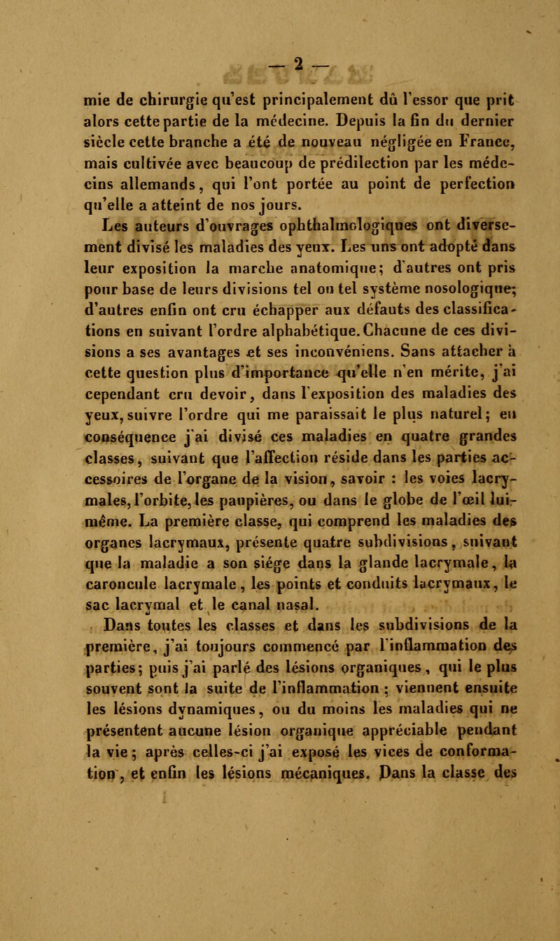 mie de chirurgie qu'est principalement dû l'essor que prit alors cette partie de la médecine. Depuis la fin du dernier siècle cette branche a été de nouveau négligée en France, mais cultivée avec beaucoup de prédilection par les méde- cins allemands, qui l'ont portée au point de perfection qu'elle a atteint de nos jours. Les auteurs d'ouvrages ophthalmologiques ont diverse- ment divisé les maladies des yeux. Les uns ont adopté dans leur exposition la marche anatomique; d'autres ont pris pour base de leurs divisions tel ou tel système nosologiqne; d'autres enfin ont cru échapper aux défauts des classifica- tions en suivant l'ordre alphabétique.Chacune de ces divi- sions a ses avantages et ses inconvéniens. Sans attacher a cette question plu6 d'importance qu'elle n'en mérite, j'ai cependant cru devoir, dans l'exposition des maladies des yeux,suivre l'ordre qui me paraissait le plus naturel; eu conséquence j'ai divisé ces maladies en quatre grandes classes, suivant que l'affection réside dans les parties ac- cessoires de l'organe de la vision, savoir : les voies lacry- males, l'orbite, les paupières, ou dans le globe de l'œil lui- même. La première classe, qui comprend les maladies des organes lacrymaux, présente quatre subdivisions, suivant que la maladie a son siège dans la glande lacrymale, la caroncule lacrymale , les points et conduits lacrymaux, le sac lacrymal et le canal nasal. Dans toutes les classes et dans les subdivisions de la première, j'ai toujours commencé par l'inflammation des parties; puis j'ai parlé des lésions organiques, qui le plus souvent sont la suite de l'inflammation ; viennent ensuite les lésions dynamiques, ou du moins les maladies qui ne présentent aucune lésion organique appréciable pendant la vie ; après celles-ci j'ai exposé les vices de conforma- tion , et enfin les lésions mécaniques. Pans la classe des