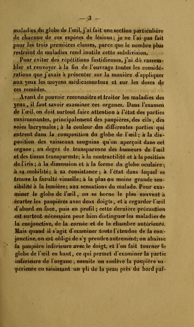 maladies du globe de.l'œil, j'ai fait une section particulière de chacune de ces espèces de lésions; je ne l'ai pas fait pour les trois premières classes, parce que le nombre plus restreint de maladies rend inutile cette subdivision. Pour éviter des répétitions fastidieuses, j'ai du rassem- bler et renvoyer à la fin de l'ouvrage toutes les considé- rations que j'avais h présenter sur la manière d'appliquer aux yeux les moyens médicamenteux et sur les doses de ces remèdes. Avant de pouvoir reconnaitre et traiter les maladies des yeux, il faut savoir examiner ces organes. Dans l'examen de l'œil, on doit surtout faire attention à l'état des parties environnantes, principalement des paupières, des cils, des voies lacrymales ; à la couleur des différentes parties qui entrent dans la composition du globe de l'œil; à la dis- position des vaisseaux sanguins qu'on aperçoit dans cet organe ; au degré de transparence des humeurs de l'œil et des tissus transparents; a la contractilité et à la position de l'iris ; à la dimension et à la forme du globe oculaire : à sa mobilité; à sa consistance; à l'état dans lequel se trouve la faculté visuelle; à la plus ou moins grande sen- sibilité a la lumière; aux sensations du malade. Pour exa- miner le globe de l'œil, on se borne le plus souvent à écarter les paupières avec deux doigts, et à regarder l'œil d'abord en face, puis en profil ; cette dernière précaution est surtout nécessaire pour bien distinguer les maladies de la conjonctive, de la cornée et de la chambre antérieure. Mais quand il s'agit d'examiner toute l'étendue de la con- jonctive, on est obligé de s'y prendre autrement; on abaisse la paupière inférieure avec le doigt, et l'on fait tourner le globe de l'œil en haut, ce qui permet d'examiner la partie inférieure de 1 organe ; ensuite on soulève la paupière su- périeure eu saisissant un pli de la peau près du bord pal-