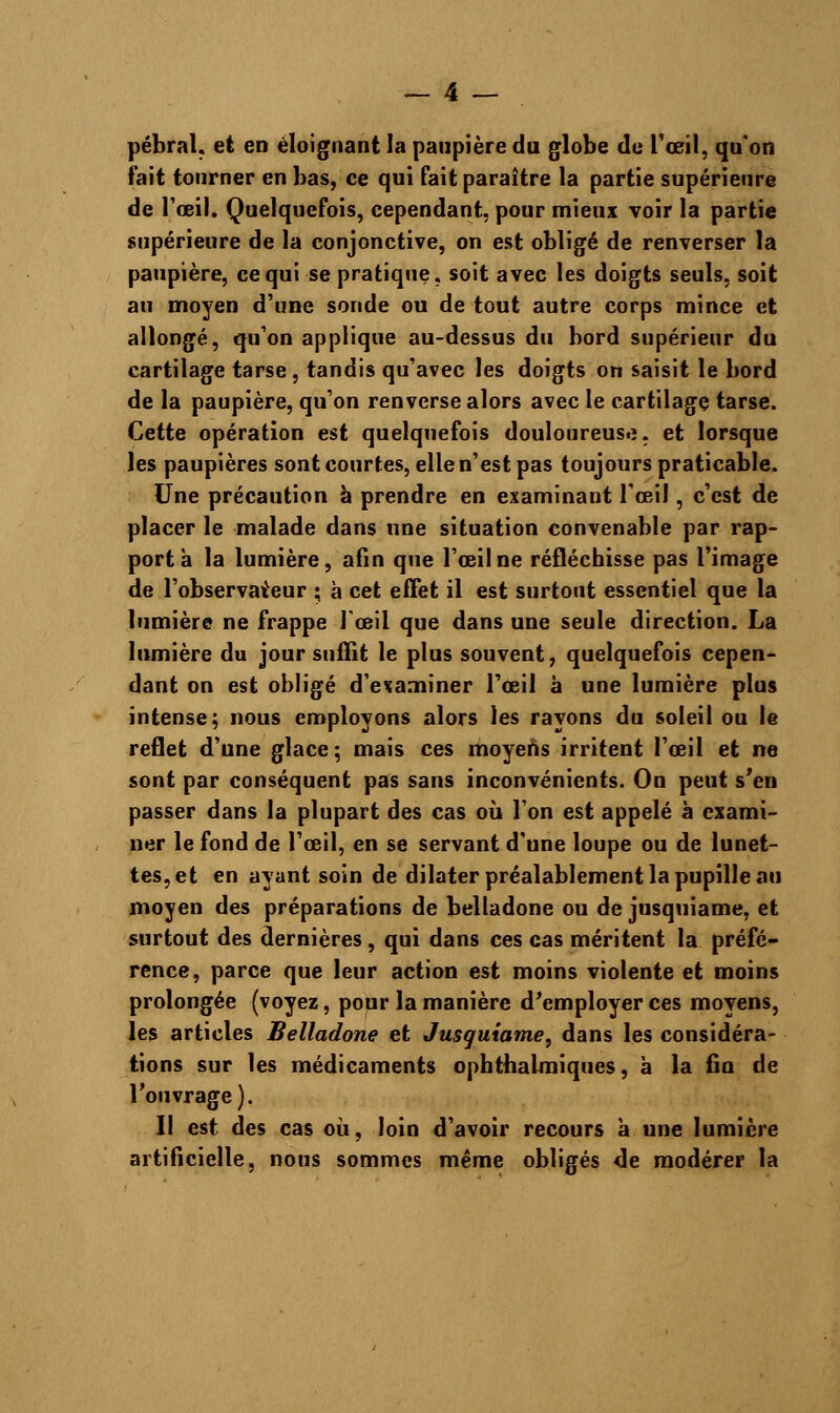 pébral. et en éloignant la paupière du globe de l'œil, qu'on fait tourner en bas, ce qui fait paraître la partie supérieure de l'œil. Quelquefois, cependant, pour mieux voir la partie supérieure de la conjonctive, on est obligé de renverser la paupière, ce qui se pratique, soit avec les doigts seuls, soit au moyen d'une sonde ou de tout autre corps mince et allongé, qu'on applique au-dessus du bord supérieur du cartilage tarse, tandis qu'avec les doigts on saisit le bord de la paupière, qu'on renverse alors avec le cartilage tarse. Cette opération est quelquefois douloureuse, et lorsque les paupières sont courtes, elle n'est pas toujours praticable. Une précaution à prendre en examinant l'œil, c'est de placer le malade dans une situation convenable par rap- port à la lumière, afin que l'œil ne réfléchisse pas l'image de l'observateur ; à cet effet il est surtout essentiel que la lumière ne frappe l'œil que dans une seule direction. La lumière du jour suffit le plus souvent, quelquefois cepen- dant on est obligé d'examiner l'œil à une lumière plus intense; nous employons alors les rayons du soleil ou le reflet d'une glace ; mais ces moyens irritent l'œil et ne sont par conséquent pas sans inconvénients. On peut s'en passer dans la plupart des cas où l'on est appelé à exami- ner le fond de l'œil, en se servant d'une loupe ou de lunet- tes, et en ayant soin de dilater préalablement la pupille au moyen des préparations de belladone ou de jusquiame, et surtout des dernières, qui dans ces cas méritent la préfé- rence, parce que leur action est moins violente et moins prolongée (voyez, pour la manière d'employer ces moyens, les articles Belladone et Jusquiame, dans les considéra- tions sur les médicaments ophthalmiques, à la fin de l'ouvrage). Il est des cas où, loin d'avoir recours à une lumière artificielle, nous sommes même obligés de modérer la