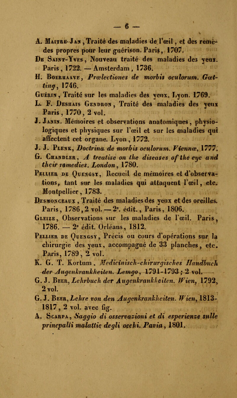 À. Maître- Jan , Traité des maladies de l'œil. et des remè- des propres pour leur guérison. Paris, 1707. Db Saint-Yves , Nouveau traité des maladies des yeux. Paris , 1722. — Amsterdam , 1736. H. Boerhaave, Prœlectiones de morbis oculorum. Gœt- ling, 1746. Guérin , Traité sur les maladies des veux. Lyon. 1769. L. F. Deshais Gendron , Traité des maladies des yeux Paris, 1770,2 vol. J. Janîn. Mémoires et observations anatomiques, physio- logiques et physiques sur l'œil et sur les maladies qui affectent cet organe. Lyon, 1772. J. J. Plenk, Doctrina, de morbis oculorum. Viennes, 1777. G. Chandler, A treatise on ihe diseases of the eye and their remédies. London, 1780. Pellier de Quengst, Recueil de mémoires et d'observa- tions, tant sur les maladies qui attaquent l'œil, etc. Montpellier, 1783. Desmonceaux , Traité des maladies des yeux et des oreilles. Paris, 1786,2 vol. —2e. édit., Paris, 1806. Gleize, Observations sur les maladies de l'œil. Paris, 1786. — 2e édit. Orléans, 1812. Pellier de Quengsy, Précis ou cours d'opérations sur la chirurgie des yeux, accompagné de 33 planches, etc. Paris, 1789, 2 vol. K. G. T. Rortum . Medicinisch-chirurgisches Handbuch der Augenkrankheilen. Lemgo, 1791-1793 ; 2 vol. G. J. Bvetl, Lehrbuch der Àugenkrankheilen. Ifien, 1792, 2 vol. G. J. Béer, Lehre von den Augenkranklieiten. Wien, 1813- 1817, 2 vol. avec fig. A. Scarpa, Saggio di osservazioni et di esperienze sulle princpaïii malattie degli occhi. Pavia, 180J,