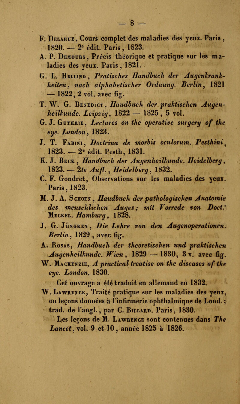 F. Deiarue, Cours complet des maladies des yeux. Paris , 1820.— 2e édit. Paris, 1823. A. P. Demotjrs, Précis théorique et pratique sur les ma- ladies des yeux. Paris, 1821. G. L. Helling, Pratisches Handbuch der Augenkrank- heiten, nach alphabetischer Ordnung. Berlin, 1821 — 1822,2 vol. avec fig. T. W. G. Benedict, Haudbuch der praktischen Augen- heilkunde. Leipzig, 1822 — 1825, 5 vol. G. J. Guthrie, Lectures on the operative surgery of the eye. London, 1823. J. T. Fabini, Doctrina de morbis oculorum. Pesthini, 1823. — 2e édit. Pesth, 1831. K. J. Beck, Handbuch der Augenheilkunde. Heidelberg, 1823. — 2te Aufl., Heidelberg, 1832. C. F. Gondret, Observations sur les maladies des yeux. Paris, 1823. M. J. A. Schoen, Handbuch der pathologischen Auatomie des menschlichen Auges; mit Vorrede von DocV Meckel. Hamburg, 1828. J. G. Jungken , Die Lehre von den Augenoperationen. Berlin, 1829 , avec fig. A. Rosas, Handbuch der theoretischen und praktischen Augenheilkunde. W'ien, 1829 — 1830, 3 v. avec fig. W. Mackenzie, A practical treatise on the diseases of the eye. London, 1830. Cet ouvrage a été traduit en allemand en 1832. W. Lawrence, Traité pratique sur les maladies des yeux, ou leçons données à l'infirmerie opbtbalmique de Lond. ; trad. de l'angl., par C. Billard. Paris, 1830. Les leçons de M. Lawrence sont contenues dans The Lancet,vo\. 9 et 10, année 1825 à 1826.