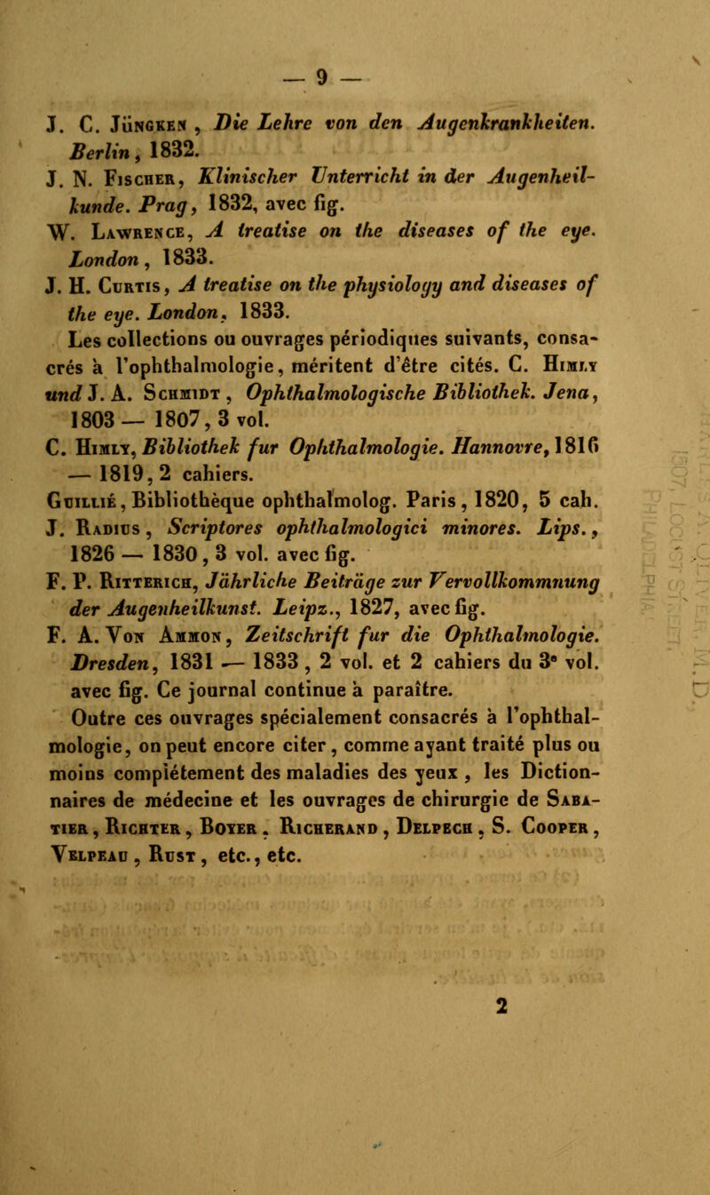 J. C. Jungken , Die Lehre von dcn Augenkranlcheiten. Berlin, 1832. J. N. Fischer, Klinischer ZJnterricht in der Augenheil- kunde. Prag, 1832, avec fig. W. Lawrence, A treatise on tlie diseases of the eye. London, 1833. J. H. Curtis , A treatise on the physioîoyy and diseases of the eye. London, 1833. Les collections ou ouvrages périodiques suivants, consa- crés à l'ophthalmologie, méritent d'être cités. C. Himrv undZ. A. Schmidt , Ophthalmologische Biblioihek. Jena, 1803— 1807,3vol. C. Himlv, Bibliothek fur Ophthalmologie. Hannovret\S\(* — 1819,2 cahiers. G ciLiiÉ, Bibliothèque ophthalmolog. Paris, 1820, 5 cah. J. Radius, Scriptores ophthalmolog ici minores. Lips. , 1826—1830,3 vol. avec fig. F. P. Ritterich, Jâhrliche Beitràge zur Vervollkommnung der Augenheilhunst. Leipz., 1827, avec fig. F. A. Voir Ammon , Zeitschrift fur die Ophthalmologie. Dresden, 1831 ^- 1833 , 2 vol. et 2 cahiers du 3e vol. avec fig. Ce journal continue a paraître. Outre ces ouvrages spécialement consacrés à l'ophthal- mologie, on peut encore citer, comme ayant traité plus ou moins complètement des maladies des yeux , les Diction- naires de médecine et les ouvrages de chirurgie de Saba- TIER , RlCHTER , BOYER , Ri CHERAND , DeLPECH , S. CoOPER , Vblpead , Rusi, etc., etc.