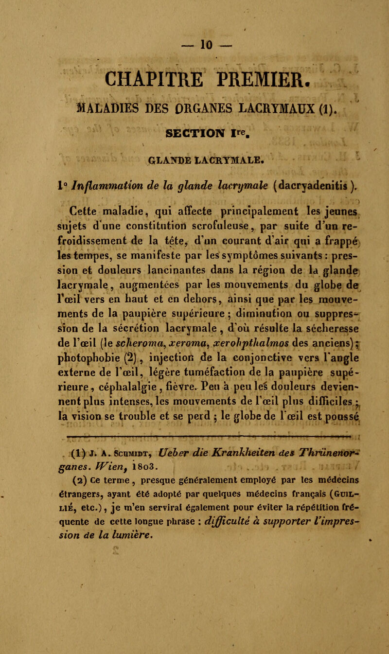 CHAPITRE PREMIER. MALADIES DES ORGANES LACRYMAUX (1). SECTION ire. GLANDE LACRYMALE. 1° Inflammation de la glande lacrymale (dacryadenitis ). Cette maladie, qui affecte principalement les jeunes sujets d'une constitution scrofuleuse, par suite d'un re- froidissement de la tête, d'un courant d'air qui a frappé les tempes, se manifeste par les symptômes suivants : pres- sion et douleurs lancinantes dans la région de la glande lacrymale, augmentées par les mouvements du globe de l'œil vers en haut et en dehors, ainsi que par les mouve- ments de la paupière supérieure ; diminution ou suppres- sion de la sécrétion lacrymale, d'où résulte la sécheresse de l'œil (le scheroma,xeroma, xerohpthalmos des anciens); photophobie (2), injection de la conjonctive vers l'angle externe de l'œil, légère tuméfaction de la paupière supé- rieure , céphalalgie , fièvre. Peu à peu \eî douleurs devien- nent plus intenses, les mouvements de l'œil plus difficiles ; la vision se trouble et se perd ; le globe de l'œil est poussé , 1 : (1) J. A. Schmidt, Ueber die Krankheiten des Thriinenor- ganes. fVient 18o3. (2) Ce terme , presque généralement employé par les médecins étrangers, ayant été adopté par quelques médecins français (Gcil- LlÉ, etc.), je m'en servirai également pour éviter la répétition fré- quente de cette longue phrase : difficulté à supporter l'impres- sion de la lumière.