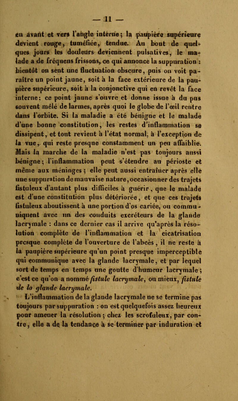 — li- eu avant et vers l'angle interne ; la paupière supérieure devient rouge, tuméfiée, tendue. Au bout de quel- ques jours les douleurs deviennent pulsatives, le ma- lade a de frcquens frissons, ce qui annonce la suppuration : bientôt on sent une fluctuation obscure, puis on voit pa- raître un point jaune, soit à la face extérieure de la pau- pière supérieure, soit à la conjonctive qui en revêt la face interne: ce point jaune s'ouvre et donne issue à du pus souvent mêlé de larmes, après quoi le globe de l'œil rentre dans l'orbite. Si la maladie a été bénigne et le malade d'une bonne constitution, les restes d'inflammation se dissipent, et tout revient h l'état normal, à l'exception de la vue, qui reste presque constamment un peu affaiblie. Mais la marche de la maladie n'est pas toujours aussi bénigne ; l'inflammation peut s'étendre au périoste et même aux méninges ; elle peut aussi entraîner après elle une suppuration de mauvaise nature, occasionner des trajets fistuleux d'autant plus difficiles h guérir, que le malade est d'une constitution plus détériorée, et que ces trajets listuleux aboutissent à une portion d'os cariée, ou commu- niquent avec un des conduits excréteurs de la glande lacrymale : dans ce dernier cas il arrive qu'après la réso- lution complète de l'inflammation et la cicatrisation presque complète de l'ouverture de l'abcès, il ne reste à la paupière supérieure qu'un point presque imperceptible qui communique avec la glande lacrymale, et par lequel sort de temps en temps une goutte d'humeur lacrymale ; c'est ce qu'on a nommé fistule lacrymale, ou mieux, fistule de la glande lacrymale. L'inflammation delà glande lacrymale ne se termine pas toujours par suppuration : on est quelquefois assez heureux pour amener la résolution ; chez les scrofuleux, par con- tre, elle a de la tendance à se terminer par induration et