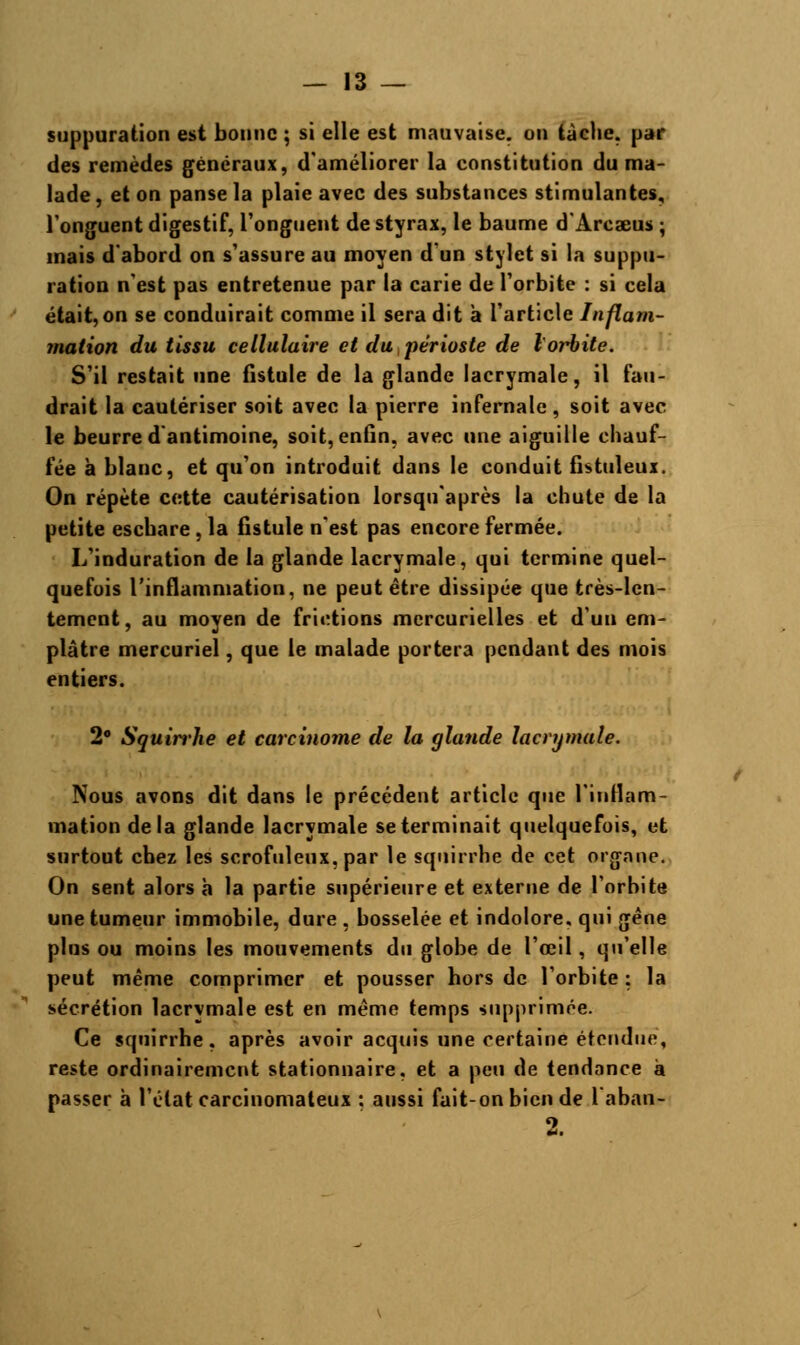 suppuration est bonne ; si elle est mauvaise, on tache, par des remèdes généraux, d'améliorer la constitution du ma- lade , et on panse la plaie avec des substances stimulantes, l'onguent digestif, l'onguent de styrax, le baume d'Arcaeus ; mais d'abord on s'assure au moyen d'un stylet si la suppu- ration n'est pas entretenue par la carie de l'orbite : si cela était, on se conduirait comme il sera dit à l'article Inflam- mation du tissu cellulaire et du périoste de l'orbite. S'il restait une fistule de la glande lacrymale, il fau- drait la cautériser soit avec la pierre infernale, soit avec le beurre d'antimoine, soit, enfin, avec une aiguille chauf- fée à blanc, et qu'on introduit dans le conduit fistuleux. On répète cette cautérisation lorsquaprès la chute de la petite eschare , la fistule n'est pas encore fermée. L'induration de la glande lacrymale, qui termine quel- quefois l'inflammation, ne peut être dissipée que très-len- tement, au moyen de frictions mercurielles et d'un em- plâtre mercuriel, que le malade portera pendant des mois entiers. 2° Squirrhe et carcinome de la glande lacrymale. Nous avons dit dans le précédent article que l'inflam- mation delà glande lacrymale se terminait quelquefois, et surtout chez les scrofuleux.par le squirrhe de cet organe. On sent alors h la partie supérieure et externe de l'orbite une tumeur immobile, dure , bosselée et indolore, qui gêne plus ou moins les mouvements du globe de l'œil, qu'elle peut même comprimer et pousser hors de l'orbite : la sécrétion lacrymale est en même temps supprimée. Ce squirrhe, après avoir acquis une certaine étendue, reste ordinairement stationnaire, et a peu de tendance à passer à l'état carcinomateux : aussi fait-on bien de L'abatte-