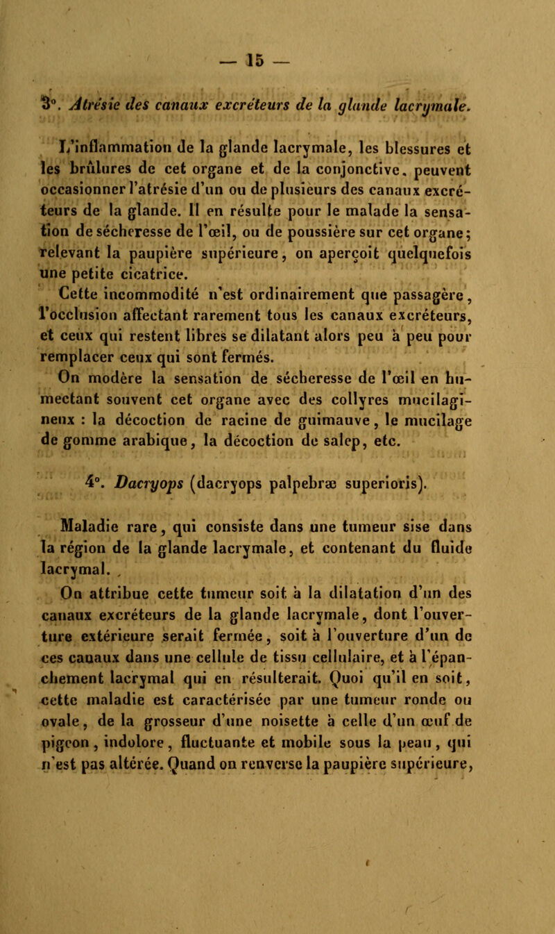 3°. Atrèsie des canaux excréteurs de la glande lacrymale. L'inflammation de la glande lacrymale, les blessures et les brûlures de cet organe et de la conjonctive, peuvent occasionner l'atrésie d'un ou de plusieurs des canaux excré- teurs de la glande. 11 en résulte pour le malade la sensa- tion de sécheresse de l'œil, ou de poussière sur cet organe; relevant la paupière supérieure, on aperçoit quelquefois une petite cicatrice. Cette incommodité n'est ordinairement que passagère, l'occlusion affectant rarement tous les canaux excréteurs, et ceux qui restent libres se dilatant alors peu à peu pour remplacer ceux qui sont fermés. On modère la sensation de sécheresse de l'œil en hu- mectant souvent cet organe avec des collyres mucilagi- neux : la décoction de racine de guimauve, le mucilage de gomme arabique, la décoction de salep, etc. 4°. Dacryops (dacryops palpebrse superioris). Maladie rare, qui consiste dans une tumeur sise dans la région de la glande lacrymale, et contenant du fluide lacrymal. , On attribue cette tumeur soit à la dilatation d'un des canaux excréteurs de la glande lacrymale, dont l'ouver- ture extérieure serait fermée, soit à l'ouverture d'un de ces cauaux dans une cellule de tissu cellulaire, et à l'épan- chement lacrymal qui en résulterait. Quoi qu'il en soit, cette maladie est caractérisée par une tumeur ronde ou ovale, de la grosseur d'une noisette à celle d'un œuf de pigeon, indolore, fluctuante et mobile sous la peau, qui n'est pas altérée. Quand on renverse la paupière supérieure,