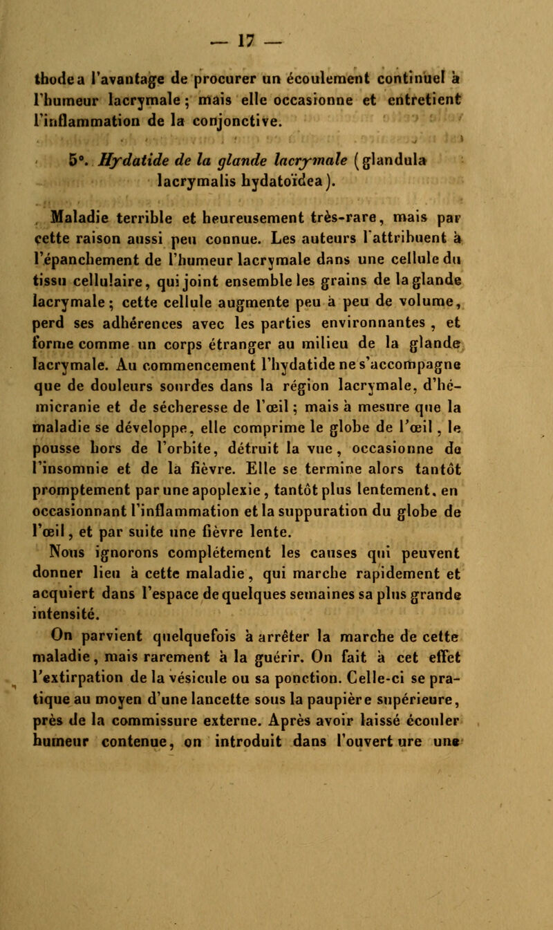thodea l'avantage de procurer un écoulement continuel à l'humeur lacrymale ; mais elle occasionne et entretient l'inflammation de la conjonctive. 5°. Hydatide de la glande lacrymale (glandula lacrymalis hydatoïdea). Maladie terrible et heureusement très-rare, mais par cette raison aussi peu connue. Les auteurs l'attribuent à l'épanchement de l'humeur lacrymale dans une cellule du tissu cellulaire, qui joint ensemble les grains de la glande lacrymale; cette cellule augmente peu à peu de volume, perd ses adhérences avec les parties environnantes , et forme comme un corps étranger au milieu de la glande lacrymale. Au commencement l'hydatide ne s'accompagne que de douleurs sourdes dans la région lacrymale, d'hé- micranie et de sécheresse de l'œil ; mais à mesure que la maladie se développe, elle comprime le globe de l'œil, le pousse hors de l'orbite, détruit la vue, occasionne de l'insomnie et de la fièvre. Elle se termine alors tantôt promptement par une apoplexie, tantôt plus lentement, en occasionnant l'inflammation et la suppuration du globe de l'œil, et par suite une fièvre lente. Nous ignorons complètement les causes qui peuvent donner lieu à cette maladie, qui marche rapidement et acquiert dans l'espace de quelques semaines sa plus grande intensité. On parvient quelquefois à arrêter la marche de cette maladie, mais rarement à la guérir. On fait à cet effet l'extirpation de la vésicule ou sa ponction. Celle-ci se pra- tique au moyen d'une lancette sous la paupière supérieure, près de la commissure externe. Après avoir laissé écouler humeur contenue, on introduit dans l'ouverture une