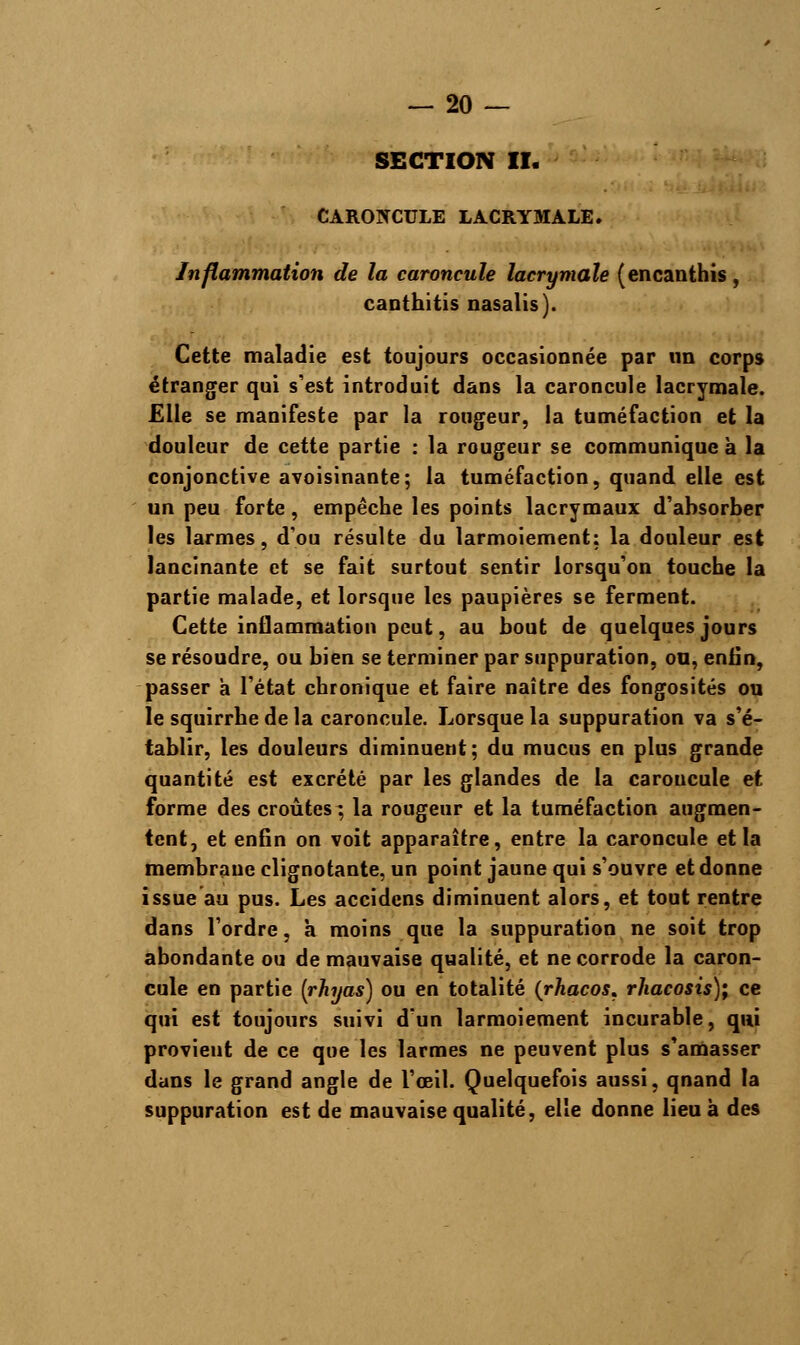 SECTION II. CARONCULE LACRYMALE. Inflammation de la caroncule lacrymale (encanthis, canthitis nasalis). Cette maladie est toujours occasionnée par un corps étranger qui s'est introduit dans la caroncule lacrymale. Elle se manifeste par la rougeur, la tuméfaction et la douleur de cette partie : la rougeur se communique à la conjonctive avoisinante; la tuméfaction, quand elle est un peu forte, empêche les points lacrymaux d'absorber les larmes, d'où résulte du larmoiement: la douleur est lancinante et se fait surtout sentir lorsqu'on touche la partie malade, et lorsque les paupières se ferment. Cette inflammation peut, au bout de quelques jours se résoudre, ou bien se terminer par suppuration, ou, enfin, passer a l'état chronique et faire naître des fongosités ou le squirrhe de la caroncule. Lorsque la suppuration va s'é- tablir, les douleurs diminuent; du mucus en plus grande quantité est excrété par les glandes de la caroucule et forme des croûtes ; la rougeur et la tuméfaction augmen- tent, et enfin on voit apparaître, entre la caroncule et la membrane clignotante, un point jaune qui s'ouvre et donne issue au pus. Les accidens diminuent alors, et tout rentre dans l'ordre, a moins que la suppuration ne soit trop abondante ou de mauvaise qualité, et ne corrode la caron- cule en partie (rhyas) ou en totalité (rhacos* rhacosis); ce qui est toujours suivi d'un larmoiement incurable, qui provient de ce que les larmes ne peuvent plus s'amasser dans le grand angle de l'œil. Quelquefois aussi, qnand la suppuration est de mauvaise qualité, elle donne lieu à des