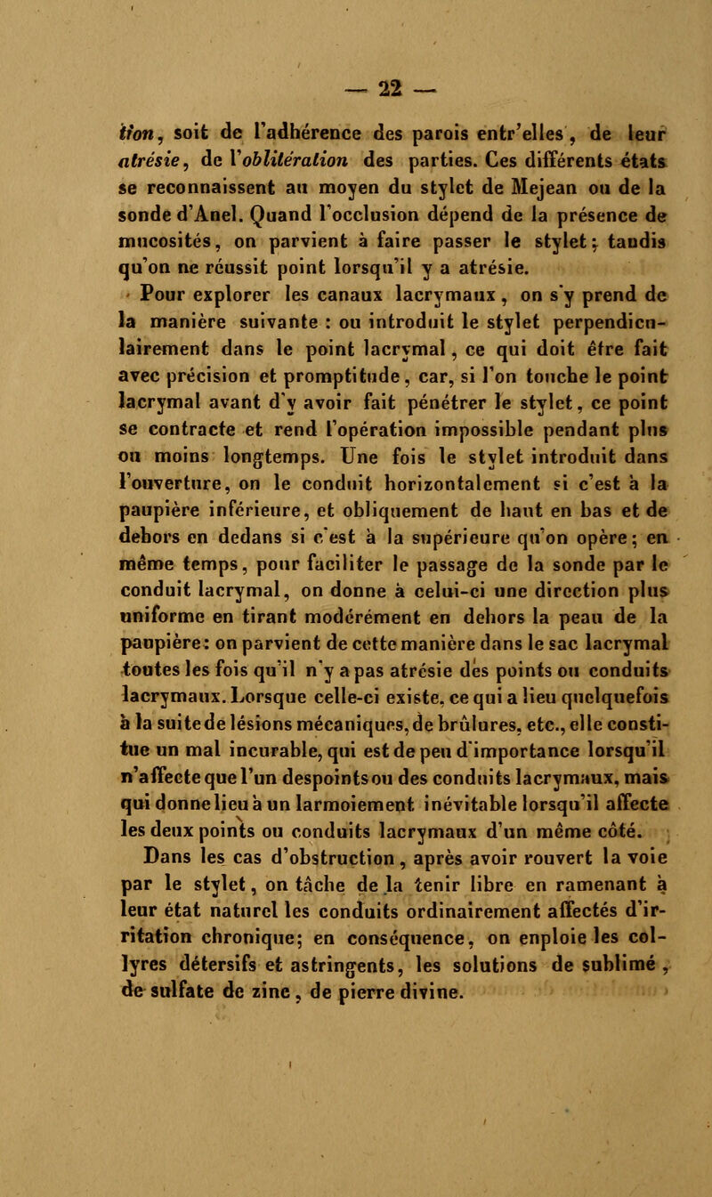 lion, soit de l'adhérence des parois entr'elles , de leur atrésie, de Y oblitération des parties. Ces différents états se reconnaissent an moyen du stylet de Mejean ou de la sonde d'Anel. Quand l'occlusion dépend de la présence de mucosités, on parvient à faire passer le stylet f tandis qu'on ne réussit point lorsqu'il y a atrésie. Pour explorer les canaux lacrymaux , on s'y prend de la manière suivante : ou introduit le stylet perpendicu- lairement dans le point lacrymal, ce qui doit être fait avec précision et promptitude, car, si l'on touche le point lacrymal avant d'y avoir fait pénétrer le stylet, ce point se contracte et rend l'opération impossible pendant pins ou moins longtemps. Une fois le stylet introduit dans l'ouverture, on le conduit horizontalement si c'est à la paupière inférieure, et obliquement de haut en bas et de dehors en dedans si c'est à la supérieure qu'on opère; en même temps, pour faciliter le passage de la sonde par le conduit lacrymal, on donne à celui-ci une direction plus uniforme en tirant modérément en dehors la peau de la paupière : on parvient de cette manière dans le sac lacrymal toutes les fois qu'il n'y a pas atrésie dés points ou conduits lacrymaux. Lorsque celle-ci existe, ce qui a lieu quelquefois à la suitede lésions mécaniques, de brûlures, etc., elle consti- tue un mal incurable, qui est de peu d'importance lorsqu'il n'affecte que l'un despoints ou des conduits lacrymaux, mais qui donne lieuà un larmoiement inévitable lorsqu'il affecte les deux points ou conduits lacrymaux d'un même côté. Dans les cas d'obstruction, après avoir rouvert la voie par le stylet, on tâche de la tenir libre en ramenant à leur état naturel les conduits ordinairement affectés d'ir- ritation chronique; en conséquence, on enploie les col- lyres détersifs et astringents, les solutions de sublimé , de sulfate de zine, de pierre divine.