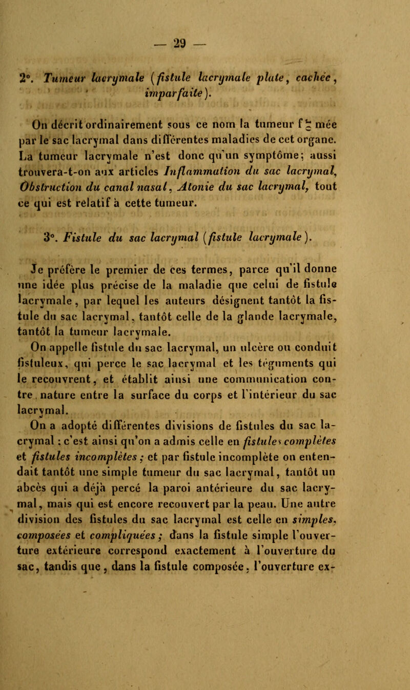 2°. Tumeur lacrymale (fistule lacrymale plate, cachée, imparfaite). On décrit ordinairement sous ce nom la tumeur f £ mée par le sac lacrymal dans différentes maladies de cet organe. La tumeur lacrymale n'est donc qu'un symptôme*, aussi trouvera-t-on aux articles Inflammation du sac lacrymal, Obstruction du canal nasal, Atonie du sac lacrymal, tout ce qui est relatif h cette tumeur. 3°. Fistule du sac lacrymal (fistule lacrymale). Je préfère le premier de ces termes, parce qu'il donne une idée plus précise de la maladie que celui de fistule lacrymale, par lequel les auteurs désignent tantôt la fis- tule du sac lacrymal, tantôt celle de la glande lacrymale, tantôt la tumeur lacrymale. On appelle fistule du sac lacrymal, un ulcère ou conduit fistuleux, qui perce le sac lacrymal et les téguments qui le recouvrent, et établit ainsi une communication con- tre, nature entre la surface du corps et l'intérieur du sac lacrymal. On a adopté différentes divisions de fistules du sac la- crymal : c'est ainsi qu'on a admis celle en fistules complètes et fistules incomplètes ; et par fistule incomplète on enten- dait tantôt une simple tumeur du sac lacrymal, tantôt un abcès qui a déjà percé la paroi antérieure du sac lacry- mal, mais qui est encore recouvert par la peau. Une autre division des fistules du sac lacrymal est celle en simples, composées et compliquées ; dans la fistule simple l'ouver- ture extérieure correspond exactement à l'ouverture du sac, tandis que , dans la fistule composée; l'ouverture ex-