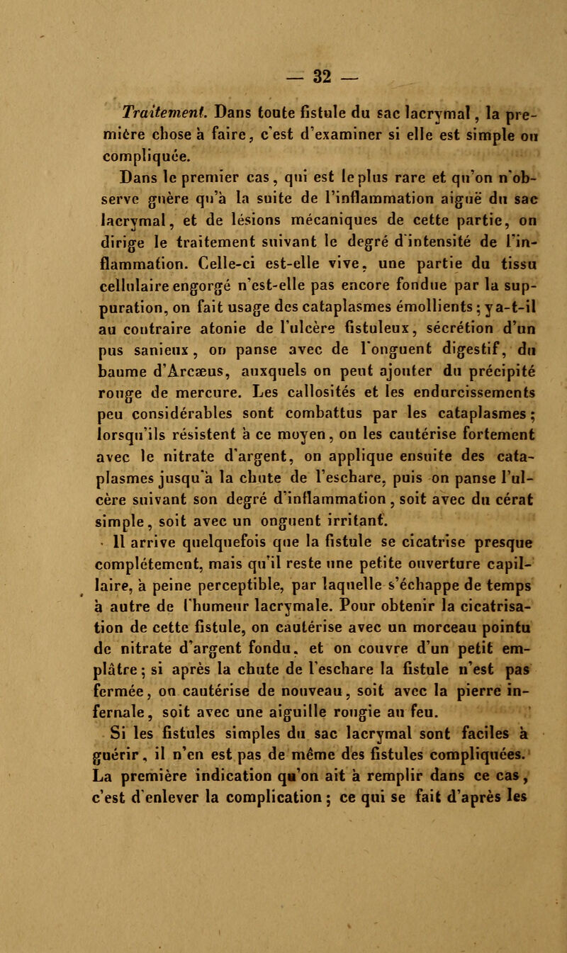 Traitement Dans tonte fistule du sac lacrymal, la pre- mière chose à faire, c'est d'examiner si elle est simple ou compliquée. Dans le premier cas, qui est le plus rare et qu'on n'ob- serve guère qu'à la suite de l'inflammation aiguë du sac lacrymal, et de lésions mécaniques de cette partie, on dirige le traitement suivant le degré d'intensité de l'in- flammation. Celle-ci est-elle vive, une partie du tissu cellulaire engorgé n'cst-elle pas encore fondue par la sup- puration, on fait usage des cataplasmes émollients ; y a-t-il au contraire atonie de l'ulcère fistuleux, sécrétion d'un pus sanieux, on panse avec de l'onguent digestif, du baume d'Arcaeus, auxquels on peut ajouter du précipité rouge de mercure. Les callosités et les endurcissements peu considérables sont combattus par les cataplasmes; lorsqu'ils résistent à ce moyen, on les cautérise fortement avec le nitrate d'argent, on applique ensuite des cata- plasmes jusqu'à la chute de l'eschare, puis on panse l'ul- cère suivant son degré d'inflammation , soit avec du cérat simple, soit avec un onguent irritant. • Il arrive quelquefois que la fistule se cicatrise presque complètement, mais qu'il reste une petite ouverture capil- laire, à peine perceptible, par laquelle s'échappe de temps à autre de l'humeur lacrymale. Pour obtenir la cicatrisa- tion de cette fistule, on cautérise avec un morceau pointu de nitrate d'argent fondu, et on couvre d'un petit em- plâtre ; si après la chute de l'eschare la fistule n'est pas fermée, on cautérise de nouveau, soit avec la pierre in- fernale, soit avec une aiguille rougie au feu. Si les fistules simples du sac lacrymal sont faciles à guérir, il n'en est pas de même des fistules compliquées. La première indication qu'on ait à remplir dans ce cas, c'est d'enlever la complication ; ce qui se fait d'après les