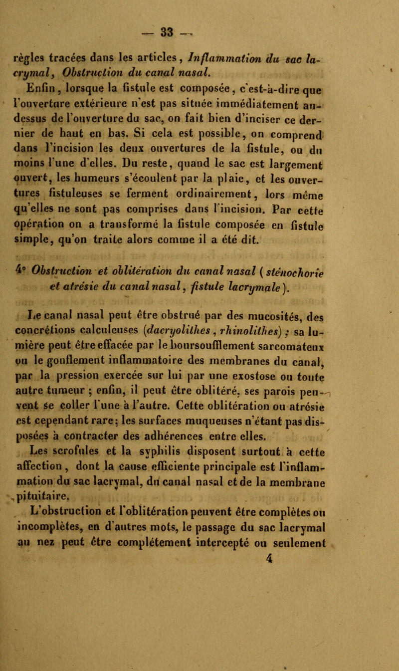 règles tracées dans les articles, Inflammation du sac la- crymal, Obstruction du canal nasal. Enfin, lorsque la fistule est composée, c'est-à-dire que l'ouverture extérieure n'est pas située immédiatement au- dessus de l'ouverture du sac, on fait bien d'inciser ce der- nier de haut en bas. Si cela est possible, on comprend dans l'incision les deux ouvertures de la fistule, ou du moins l'une d'elles. Du reste, quand le sac est largement ouvert, les humeurs s'écoulent par la plaie, et les ouver- tures fistuleuses se ferment ordinairement, lors même qu'elles ne sont pas comprises dans l'incision. Par cette opération on a transformé la fistule composée en fistule simple, qu'on traite alors comme il a été dit. 48 Obstruction et oblitération du canal nasal ( slénochorie et atrésie du canal nasal, fistule lacrymale). Le canal nasal peut être obstrué par des mucosités, des concrétions calculcuses (dacryolithes , rhinolithes) ; sa lu- mière peut être effacée par le boursouflement sarcomateux ou le gonflement inflammatoire des membranes du canal par la pression exercée sur lui par une exostose ou toute autre tumeur ; enfin, il peut être oblitéré, ses parois peu- vent se coller l'une à l'autre. Cette oblitération ou atrésie est cependant rare : les surfaces muqueuses n'étant pas dis- posées à contracter des adhérences entre elles. Les scrofules et la syphilis disposent surtout à cette affection , dont la cause efficiente principale est l'inflam- mation du sac lacrymal, du canal nasal et de la membrane pituitaire. L'obstruction et l'oblitération peuvent être complètes ou incomplètes, en d'autres mots, le passage du sac lacrymal au nez peut être complètement intercepté ou seulement 4