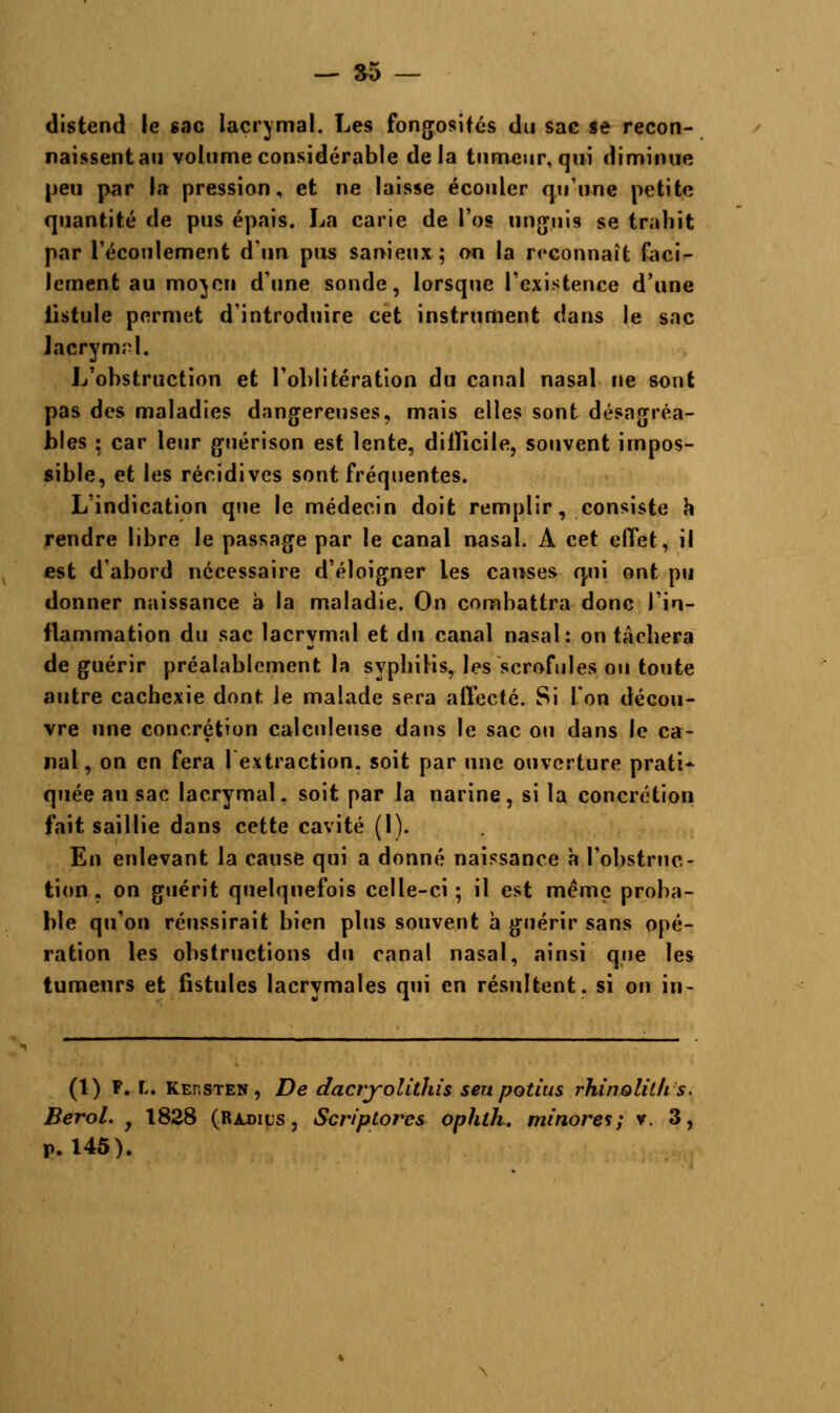 distend le sac lacrymal. Les fongosifés du sac se recon- naissent au volume considérable delà tumeur, qui diminue peu par la pression, et ne laisse écouler qu'une petite quantité de pus épais. La carie de l'os unguis se trahit par l'écoulement d'un pus sanieux ; on la reconnaît faci- lement au moyen d'une sonde, lorsque l'existence d'une lîstule permet d'introduire cet instrument dans le sac lacrymrl. L'obstruction et l'oblitération du canal nasal ne sont pas des maladies dangereuses, mais elles sont désagréa- bles : car leur guérison est lente, difficile, souvent impos- sible, et les récidives sont fréquentes. L'indication que le médecin doit remplir, consiste a rendre libre le passage par le canal nasal. A cet effet, il est d'abord nécessaire d'éloigner les causes qui ont pu donner naissance à la maladie. On combattra donc l'in- flammation du sac lacrymal et du canal nasal: on tachera de guérir préalablement la syphilis, les scrofules ou toute autre cachexie dont, le malade sera affecté. Si l'on décou- vre une concrétion calculeuse dans le sac ou dans le ca- nal, on en fera I extraction, soit par une ouverture prati- quée au sac lacrymal, soit par la narine, si la concrétion fait saillie dans cette cavité (1). En enlevant la cause qui a donné naissance à l'obstruc- tion . on guérit quelquefois celle-ci; il est même proba- ble qu'on réussirait bien plus souvent a guérir sans opé- ration les obstructions du canal nasal, ainsi que les tumeurs et fistules lacrymales qui en résultent, si on in- (1) P. I. Kep.sten, De dacryolithis sert potius rhinolilhs. Berol. f 1828 (Radias, Scriptores ophlh. minores; v. 3, P. 145).