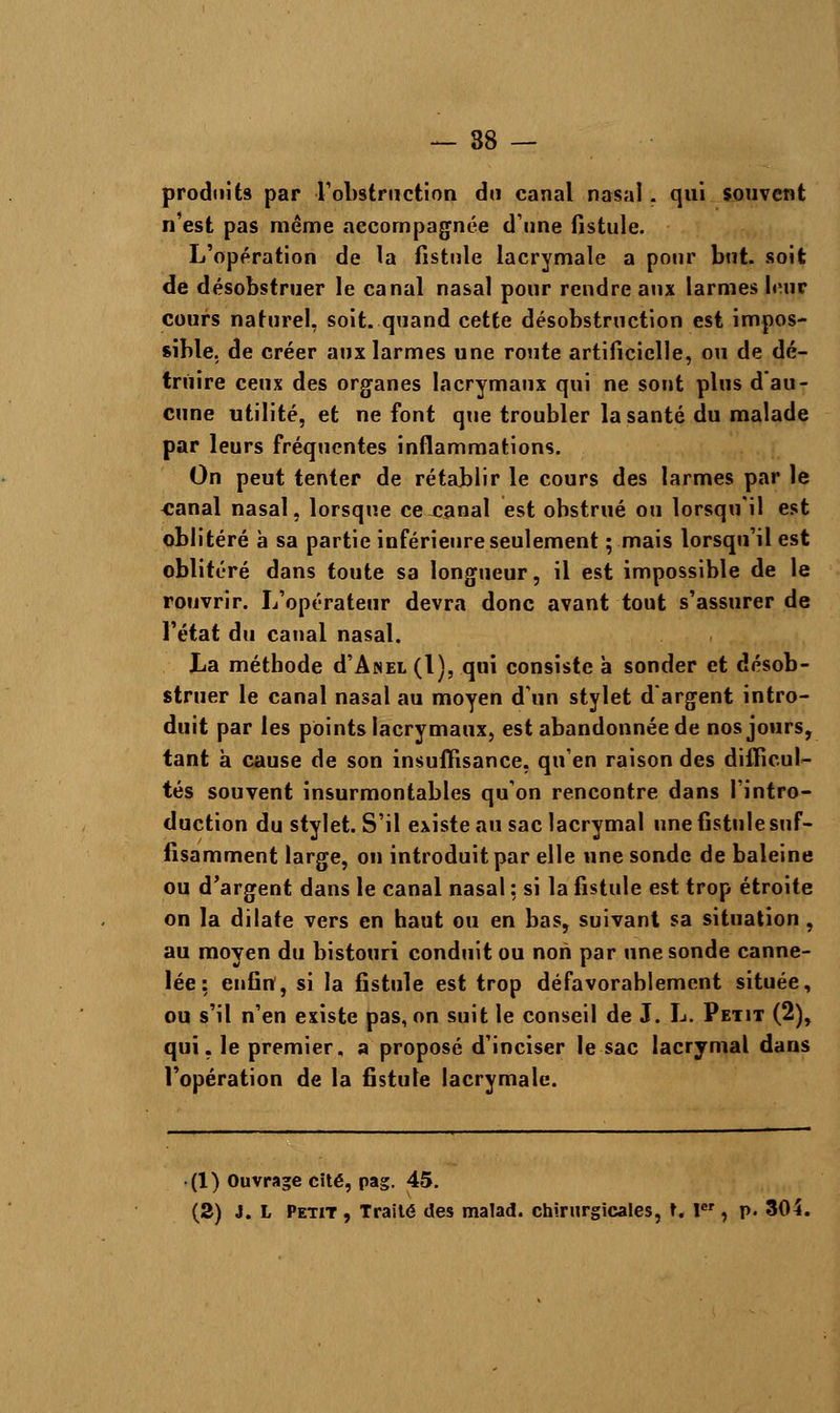 — 88 — produits par l'obstruction du canal nasal . qui souvent n'est pas même accompagnée dune fistule. L'opération de la fistule lacrymale a pour but. soit de désobstruer le canal nasal pour rendre aux larmes l<Mir cours naturel, soit, quand cette désobstruction est impos- sible, de créer aux larmes une route artificielle, ou de dé- truire ceux des organes lacrymaux qui ne sont plus d'au- cune utilité, et ne font que troubler la santé du malade par leurs fréquentes inflammations. On peut tenter de rétablir le cours des larmes par le «anal nasal, lorsque ce canal est obstrué ou lorsqu'il est oblitéré à sa partie inférieure seulement ; mais lorsqu'il est oblitéré dans toute sa longueur, il est impossible de le rouvrir. L'opérateur devra donc avant tout s'assurer de l'état du canal nasal. La méthode d'ApiEL (1), qui consiste à sonder et désob- struer le canal nasal au moyen d'un stylet d'argent intro- duit par les points lacrymaux, est abandonnée de nos jours, tant à cause de son insuffisance, qu'en raison des difficul- tés souvent insurmontables qu'on rencontre dans l'intro- duction du stylet. S'il existe au sac lacrymal une fistule suf- fisamment large, on introduit par elle une sonde de baleine ou d'argent dans le canal nasal ; si la fistule est trop étroite on la dilate vers en haut ou en bas, suivant sa situation , au moyen du bistouri conduit ou non par une sonde canne- lée : enfin, si la fistule est trop défavorablement située, ou s'il n'en existe pas, on suit le conseil de J. L. Petit (2), qui. le premier, a proposé d'inciser le sac lacrymal dans l'opération de la fistule lacrymale. (1) Ouvrage cïté, pag. 45.