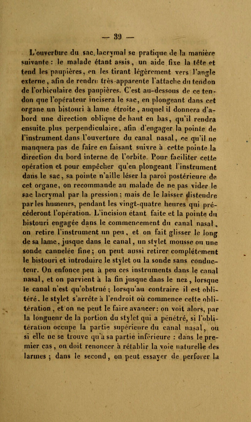L ouverture du sac. lacrymal se pratique de ïa manière suivante: le malade étant assis, un aide fixe la tôte et tend les paupières, en les tirant légèrement vers l'angle externe, afin de rendre très apparente l'attache du tendon de l'orbiculaire des paupières. C'est au-dessous de ce ten- don que l'opérateur incisera le sac, en plongeant dans cet organe un bistouri à lame étroite , auquel il donnera d'a- bord une direction oblique de haut en bas, qu'il rendra ensuite plus perpendiculaire, afin d'engager la pointe de l'instrument dans l'ouverture du canal nasal, ce qu'il ne manquera pas de faire en faisant suivre h cette pointe la direction du bord interne de l'orbite. Pour faciliter cette opération et pour empêcher qu'en plongeant l'instrument dans le sac, sa pointe n'aille léser la paroi postérieure de cet organe, on recommande au malade de ne pas vider le sac lacrymal par la pression ; mais de le laisser distendre parles humeurs, pendant les vingt-quatre heures qui pré- céderont l'opération. L'incision étant faite et la pointe du bistouri engagée dans le commencement du canal nasal, on retire l'instrument un peu, et on fait glisser le long de sa lame, jusque dans le canal, un stylet mousse ou une sonde cannelée fine; on peut aussi retirer complètement le bistouri et introduire le stylet ou la sonde sans conduc- teur. On enfonce peu à peu ces instruments dans le canal nasal, et on parvient à la fin jusque dans le nez, lorsque le canal n'est qu'obstrué ; lorsqu'au contraire il est obli- téré, le stylet s'arrête a l'endroit où commence cette obli- tération , et on ne peut le faire avancer: on voit alors, par la longueur de la portion du stylet qui a pénétré, si l'obli- tération occupe la partie supérieure du canal nasal, ou si elle ne se trouve qu'à sa partie inférieure : dans le pre- mier cas, on doit renoncer à rétablir la voie naturelle des larmes ; dans le second , on peut essayer de perforer la