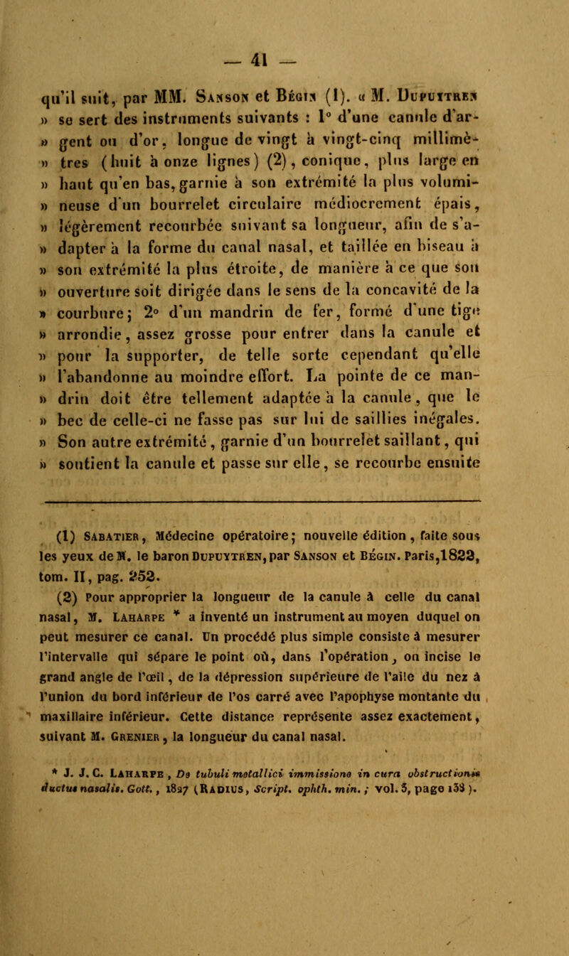 qu'il suit, par MM. Saksok et Bégis (I). u M. Ulputtrej » so sert des instruments suivants : 1° d'une canule d'ar- *> gent ou d'or, longue de vingt à vingt-cinq millimè- » très (huit bonze lignes) (2), conique, plus large en » haut qu'en bas, garnie à son extrémité la pins volumi- » neuse d'un bourrelet circulaire médiocrement épais, » légèrement recourbée suivant sa longueur, afin de s'a- » dapter a la forme du canal nasal, et taillée en biseau à » son extrémité la plus étroite, de manière a ce que sou » ouverture soit dirigée dans le sens de la concavité de la » courburej 2° d'un mandrin de fer, formé d'une tigu » arrondie, assez grosse pour entrer dans la canule et n pour la supporter, de telle sorte cependant qu'elle » l'abandonne au moindre effort. La pointe de ce man- » drin doit être tellement adaptée h la canule, que le » bec de celle-ci ne fasse pas sur lui de saillies inégales. » Son autre extrémité , garnie d'un bourrelet saillant, qui » soutient la canule et passe sur elle, se recourbe ensuite (1) Sabatier, Médecine opératoire; nouvelle édition , faite sous les yeux de M. le baron Dupuytren, par Sanson et Bégin. Paris, 1823, tom. II, pag. 253. (3) Pour approprier la longueur de la canule à celle du canal nasal, M. Laharpe * a inventé un instrument au moyen duquel on peut mesurer ce canal. Un procédé plus simple consistée mesurer l'intervalle qui sépare le point où, dans l'opération, on incise le grand angle de l'œil, de la dépression supérieure de l'aile du ne* à l'union du bord inférieur de l'os carré avec l'apophyse montante du maxillaire inférieur. Cette distance représente assez exactement, suivant M. Grenier , la longueur du canal nasal. * J. J. C. Laharpe , Da tubuli mutailici immissiono in cura obstruction* ductut nasali$. Gott., 1827 (Radius, Script, ophth.min.; vol. 5, page i3S ).