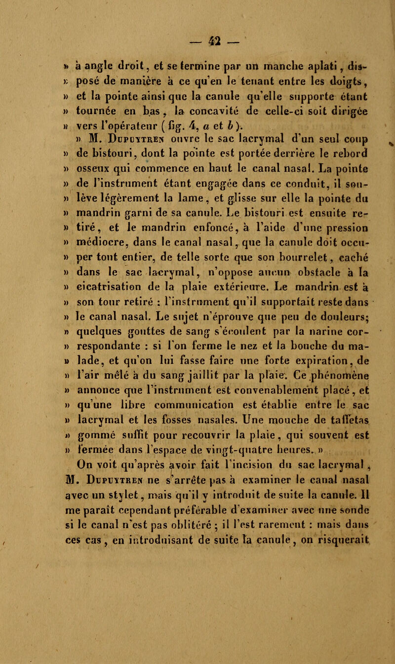 » à angle droit, et se termine par un manche aplati , dis- >: posé de manière à ce qu'en le tenant entre les doigts, » et la pointe ainsi que la canule qu'elle supporte étant » tournée en bas , la concavité de celle-ci soit dirigée » vers l'opérateur ( fig. 4, a et b). » M. Dupcitren ouvre le sac lacrymal d'un seul coup » de bistouri, dont la pointe est portée derrière le rebord » osseux qui commence en haut le canal nasal. La pointe » de l'instrument étant engagée dans ce conduit, il sou- » lève légèrement la lame, et glisse sur elle la pointe du » mandrin garni de sa canule. Le bistouri est ensuite re- » tiré, et le mandrin enfoncé, à l'aide d'une pression » médiocre, dans le canal nasal, que la canule doit occu- » per tout entier, de telle sorte que son bourrelet, caché » dans le sac lacrymal, n'oppose aucun- obstacle à la » cicatrisation de la plaie extérieure. Le mandrin est a » son tour retiré : l'instrument qu'il supportait reste dans » le canal nasal. Le sujet n'éprouve que peu de douleurs; » quelques gouttes de sang s'écoulent par la narine cor- » respondante : si l'on terme le nez et la bouehe du ma- » lade, et qu'on lui fasse faire une forte expiration, de » l'air mêlé à du sang jaillit par la plaie. Ce phénomène » annonce que l'instrument est convenablement placé, et » qu'une libre communication est établie entre le sac » lacrymal et les fosses nasales. Une mouche de taffetas » gommé suffit pour recouvrir la plaie, qui souvent est » fermée dans l'espace de vingt-quatre heures. » On voit qu'après avoir fait l'incision du sac lacrymal ^ M. DupuïTBEN ne s'arrête pas à examiner le canal nasal avec un stylet, mais qu'il y introduit de suite la canule. Il me paraît cependant préférable d'examiner avec une sonde si le canal n'est pas oblitéré ; il l'est rarement : mais dans ces cas, en introduisant de suite la canule, on risquerait