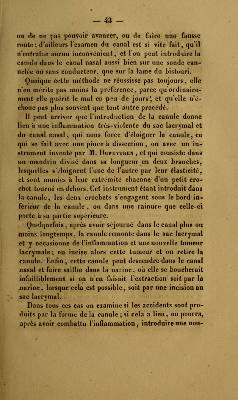 ou de ne pa? pouvoir avancer, ou de faire une fausse route ; d'ailleurs l'examen du canal est si vite fait, qu'il n'entraîne aucun inconvénient, et l'on peut introduire la canule dans le canal nasal aussi bien sur une sonde can- nelée ou sans conducteur, que sur la lame du bistouri. Quoique cette méthode ne réussisse pas toujours, elle n'en mérite pas moins la préférence, parce qu'ordinaire- ment elle guérit le mal en peu de jours* et qu'elle n'é- choue pas plus souvent que tout autre procédé. Il peut arriver que l'introduction de la canule donne lien a une inflammation très-violente du sac lacrymal et du canal nasal, qui nous force d'éloigner la eanule, ce qui se fait avec une pince à dissection , ou avec un in- strument inventé par M. Duïuytren , et qui consiste dans un mandrin divisé dons sa longueur en deux branches, lesquelles s'éloignent Tune de l'autre par leur élasticité, et sont munies à leur extrémité chacune d'un petit cro- chet tourné en dehors. Cet instrument étant introduit dans la canule, les deux crochets s'engagent sous le bord in- férieur de la canule , ou dans une rainure que celle-r.i porte à sa partie supérieure. Quelquefois . après avoir séjourné dans le canal plus ou moins longtemps, la canule remonte dans le sac lacrymal et y occasionne de l'inflammation et une nouvelle tumeur lacrymale ; on incise alors cette tumeur et on retire la canule. Enfin , cette canule peut descendre dans le canal nasal et faire saillie dans la narine, où elle se boucherait infailliblement si on n'en faisait l'extraction soit par la narine, lorsque cela est possible, soit par une incision au sac lacrymal. Dans tous ces cas on examine si les accidents sont pro- duits par la forme de la canule ; si cela a lieu, on pourra, après avoir combattu l'inflammation, introduire une nou-