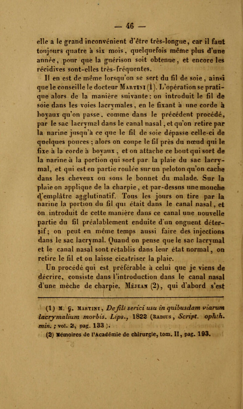 elle a le grand inconvénient d'être très-longue, car il tant toujours quatre à six mois, quelquefois même plus d'une année, pour que la guérison soit obtenue, et encore les récidives sont-elles très-fréquentes. Il en est de même lorsqu'on se sert du fil de soie , ainsi que le conseille le docteur MartIM (1). L'opération se prati- que alors de la manière suivante: on introduit le fil de soie dans les voies lacrymales, en le fixant à une corde à boyaux qu'on passe, comme dans le précédent procédé, par le sac lacrymal dans le canal nasal. et qu'on retire par la narine jusqu'à ce que le fil de soie dépasse celle-ci de quelques pouces : alors on coupe le fil près du nœud qui le fixe à la corde a boyaux , et on attache ce bout qui sort de la narine à la portion qui sort par la plaie du sac lacry- mal, et qui est en partie roulée sur un peloton qu'on cache dans les cheveux ou sons le bonnet du malade. Sur la plaie on applique de la charpie, et par-dessus une mouche d emplâtre agglutinatif. Tous les jours on tire par la narine la portion du fil qui était dans le canal nasal, et on introduit de cette manière dans ce canal une nouvelle partie du fil préalablement enduite d'un onguent déter- sif; on peut en même temps aussi faire des injections dans le sac lacrymal. Quand on pense que le sac lacrymal et le canal nasal sont rétablis dans leur état normal, on retire le fil et on laisse cicatriser la plaie. Un procédé qui est préférable à celui que je viens de décrire, consiste dans l'introduction dans le canal nasal d'une mèche de charpie. Méjeah (2), qui d'abord s'est (1) M. Ç. Martini, Defili serici usu inquibusdam viarum lacrymalium morbis. Lips.} 1822 (Radius , Script, ophlh. min. ; vol. 2, pag. 133 ). (2) Mémoires de l'Académie de chirurgie, tom. II, pag. 193.