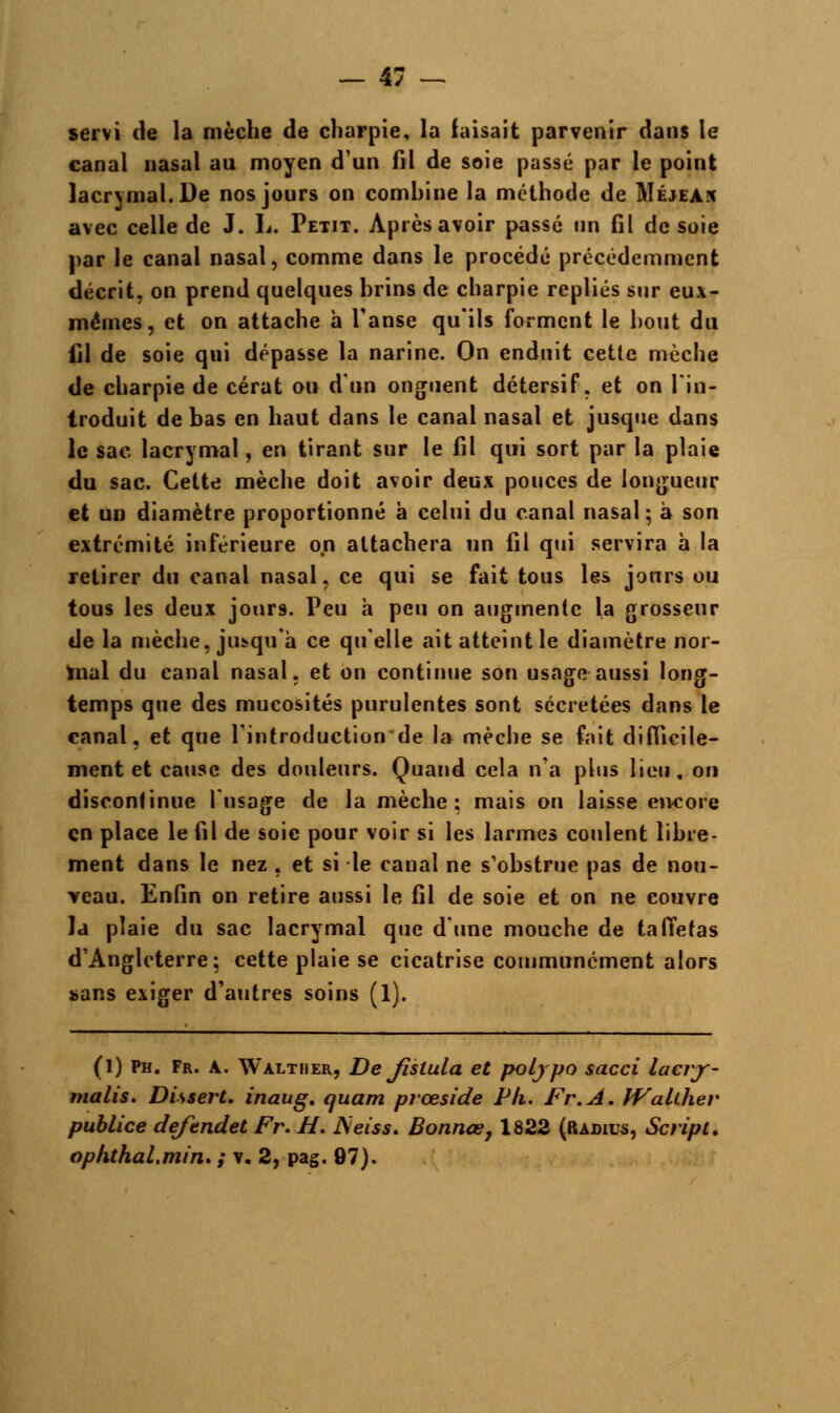 servi de la mèche de charpie, la faisait parvenir dans le canal nasal au moyen d'un fil de soie passé par le point lacrymal. De nos jours on combine la méthode de Méjeak avec celle de J. L. Petit. Après avoir passé un fil de soie par le canal nasal, comme dans le procédé précédemment décrit, on prend quelques brins de charpie repliés sur eux- mêmes, et on attache à l'anse qu'ils forment le bout du fil de soie qui dépasse la narine. On enduit cette mèche de charpie de cérat ou d'un onguent détersif, et on l'in- troduit de bas en haut dans le canal nasal et jusque dans le sac lacrymal, en tirant sur le fil qui sort par la plaie du sac. Celte mèche doit avoir deux pouces de longueur et un diamètre proportionné à celui du canal nasal; à son extrémité inférieure on attachera un fil qui servira à la retirer du canal nasal, ce qui se fait tous les jours ou tous les deux jonr9. Peu h peu on augmente la grosseur de la mèche, ji^qu'à ce qu'elle ait atteint le diamètre nor- mal du canal nasal, et on continue son usage aussi long- temps que des mucosités purulentes sont sécrétées dans le canal, et que l'introductionde la mèche se fait difficile- ment et cause des douleurs. Quand cela n'a plus lieu, on discontinue l'usage de la mèche: mais on laisse encore en place le fil de soie pour voir si les larmes coulent libre- ment dans le nez , et si le canal ne s'obstrue pas de nou- veau. Enfin on retire aussi le fil de soie et on ne couvre la plaie du sac lacrymal que d'une mouche de taffetas d'Angleterre; cette plaie se cicatrise communément alors sans exiger d'autres soins (1). (l) Ph. Fr. a. Walther, De Jislula et poljpo sacci laerjr- nialis. Dissert, inaug. quam prœside F h. Fr.A. Wahher publiée defendet Fr. H. JSeiss. Bonnœ, 1822 (Radius, Script, ophthal.min. ; v. 2, pag, 97).