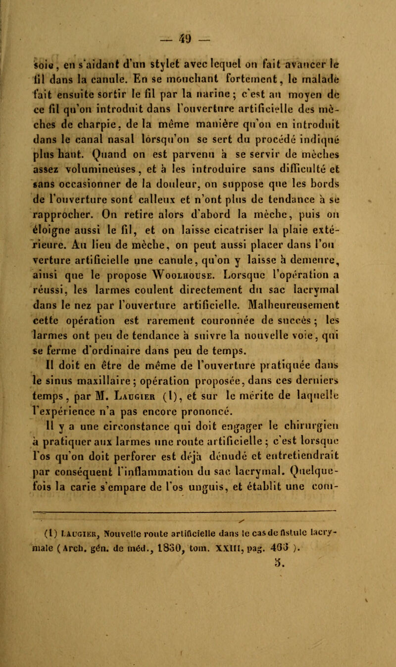 soi», en s'aidant d'un stylet avec lequel on fait avancer le lil dans la canule. En se mouchant fortement, le malade fait ensuite sortir le fil par la narine; c'est au moyen de ce fil qu'on introduit dans l'ouverture artificielle des mè- ches de charpie, delà même manière qu'on en introduit dans le canal nasal lorsqu'on se sert du procédé indiqué plus haut. Quand on est parvenu h se servir de mèches assez volumineuses, et à les introduire sans difficulté et sans occasionner de la douleur, on suppose que les bords de l'ouverture sont calleux et n'ont plus de tendance h se rapprocher. On retire alors d'abord la mèche, puis on éloigne aussi le fil, et on laisse cicatriser la plaie exté- rieure. Au lieu de mèche, on peut aussi placer dans l'on verture artificielle une canule, qu'on y laisse h demeure, ainsi que le propose Woolhouse. Lorsque l'opération a réussi, les larmes coulent directement du sac lacrymal dans le nez par l'ouverture artificielle. Malheureusement cette opération est rarement couronnée de succès ; les larmes ont peu de tendance à suivre la nouvelle voie, qui se ferme d'ordinaire dans peu de temps. Il doit en être de même de l'ouverture pratiquée dans le sinus maxillaire; opération proposée, dans ces derniers temps, par M. Ladgier (1), et sur le mérite de laquelle l'expérience n'a pas encore prononcé. Il y a une circonstance qui doit engager le chirurgien à pratiquer aux larmes une route artificielle ; c'est lorsque l'os qu'on doit perforer est déjà dénudé et entretiendrait par conséquent l'inflammation du sac lacrymal. Quelque- fois la carie s'empare de l'os unguis, et établit une com- (t) fc&ooiEB. Nouvelle route artificielle dans le cas de fistule lacry- male ( Arch. gén. de méd., 1830, tom. XX.m, pag. 43a ). S.