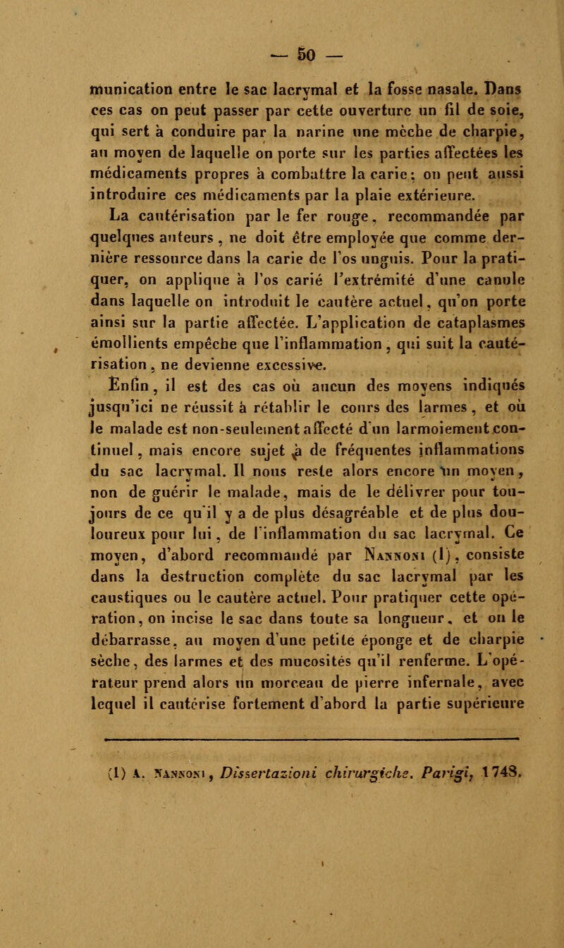 munication entre le sac lacrymal et la fosse nasale. Bans ces cas on peut passer par cette ouverture un fil de soie, qui sert à conduire par la narine une mèche de charpie, au moyen de laquelle on porte sur les parties affectées les médicaments propres à combattre la carie: on peut aussi introduire ces médicaments par la plaie extérieure. La cautérisation par le fer rouge, recommandée par quelques auteurs , ne doit être employée que comme der- nière ressource dans la carie de l'os unguis. Pour la prati- quer, on applique à l'os carié l'extrémité d'une canule dans laquelle on introduit le cautère actuel, qu'on porte ainsi sur la partie affectée. L'application de cataplasmes émollients empêche que l'inflammation, qui suit la cauté- risation , ne devienne excessive. Enfin, il est des cas où aucun des moyens indiqués jusqu'ici ne réussit â rétablir le cours des larmes , et où le malade est non-seulement affecté d'un larmoiement con- tinuel , mais encore sujet g de fréquentes inflammations du sac lacrymal. Il nous reste alors encore tin moyen, non de guérir le malade, mais de le délivrer pour tou- jours de ce qu'il y a de plus désagréable et de plus dou- loureux pour lui, de l'inflammation du sac lacrymal. Ce moyen, d'abord recommandé par Nakhori (1), consiste dans la destruction complète du sac lacrymal par les caustiques ou le cautère actuel. Pour pratiquer cette opé- ration, on incise le sac dans toute sa longueur, et on le débarrasse, au moyen dune petite éponge et de charpie sèche, des larmes et des mucosités qu'il renferme. L'opé- rateur prend alors un morceau de pierre infernale, avec lequel il cautérise fortement d'abord la partie supérieure (1) \. îïankoni, Dîsserlazioni chirurgicfie. Parigi, 1748.