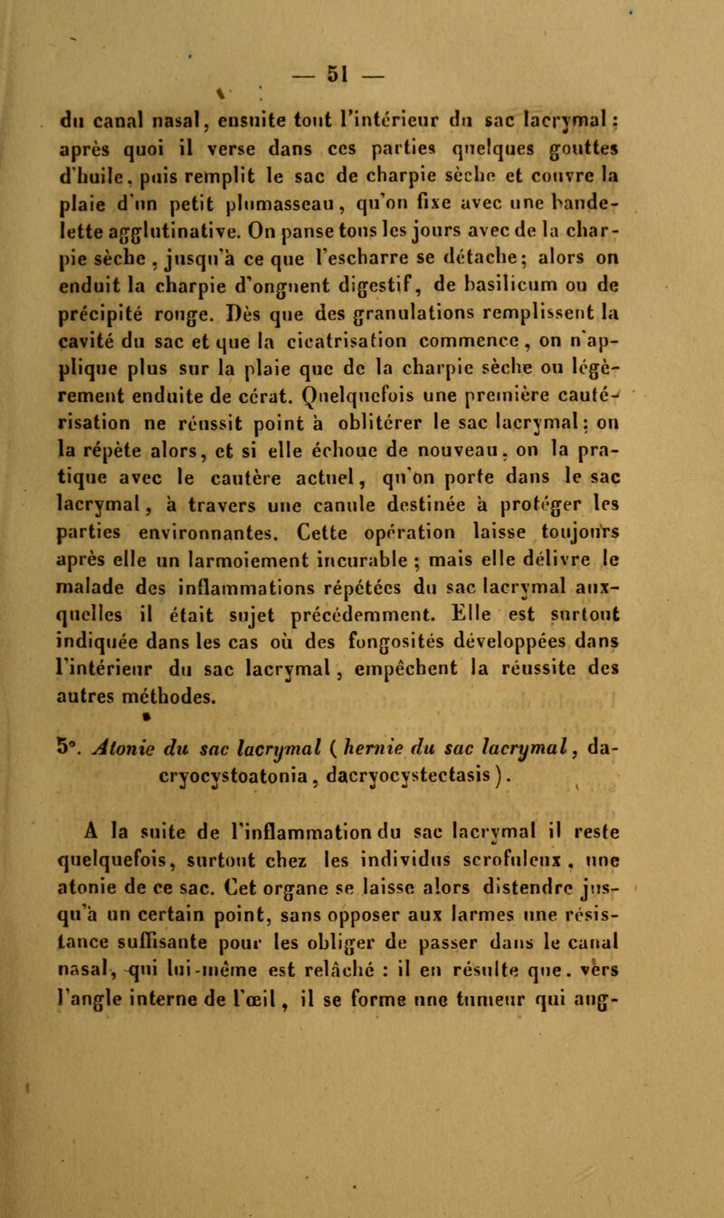 du canal nasal, ensuite tout l'intérieur du sac lacrymal : après quoi il verse dans ces parties quelques gouttes d'huile, puis remplit le sac de charpie sècho et couvre la plaie d'un petit plnmasseau, qu'on fixe avec une bande- lette agglutinative. On panse tous les jours avec de la char- pie sèche . jusqu'à ce que l'escharre se détache; alors on enduit la charpie d'onguent digestif, de basilicum ou de précipité ronge. Dès que des granulations remplissent la cavité du sac et que la cicatrisation commence, on n'ap- plique plus sur la plaie que de la charpie sèche ou légè- rement enduite de cérat. Quelquefois une première cauté-- risation ne réussit point à oblitérer le sac lacrymal: on la répète alors, et si elle échoue de nouveau, on la pra- tique avec le cautère actuel, qu'on porte dans le sac lacrymal, à travers une canule destinée à protéger les parties environnantes. Cette opération laisse toujours après elle un larmoiement incurable ; mais elle délivre le malade des inflammations répétées du sac lacrymal aux- quelles il était sujet précédemment. Elle est surtout indiquée dans les cas où des fongosités développées dans l'intérieur du sac lacrymal, empêchent la réussite des autres méthodes. 5°. Atonie du sac lacrymal ( hernie du sac lacrymal, da- cryocystoatonia , dacryocystectasis ). A la suite de l'inflammation du sac lacrymal il reste quelquefois, surtout chez les individus scrofuleux . une atonie de ce sac. Cet organe se laisse alors distendre jus- qu'à un certain point, sans opposer aux larmes une résis- tance suffisante pour les obliger de passer dans le canal nasal, qui lui-même est relâché : il en résulte que. vers l'angle interne de l'œil, il se forme une tumeur qui aug-