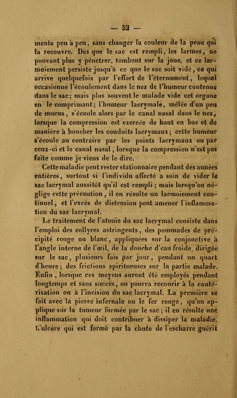 mente peu a peu, sans changer la couleur de la peau qui la recouvre. Dès que le sac est rempli, les larmes, ne pouvant plus y pénétrer, tombent sur la joue, et ce lar- moiement persiste jusqu'à ce que le sac soit vidé, ce qui arrive quelquefois par l'effort de l'éternument, lequel occasionne l'écoulement dans le nez de l'humeur contenue dans le sac; mais plus souvent le malade vide cet organe en le comprimant; l'humeur lacrymale, mêlée d'un peu de mucus, s'écoule alors par le canal nasal dans le nez, lorsque la compression est exercée de haut en bas et de manière à boucher les conduits lacrymaux; cette humeur s'écoule au contraire par les points lacrymaux ou par ceux-ci et le canal nasal, lorsque la compression n'est pas faite comme je viens de le dire. Cettemaladie peut rester stationnaire pendant des années entières, surtout si l'individu affecté a soin de vider le sac lacrymal aussitôt qu'il est rempli ; mais lorsqu'on né- glige cette précaution , il en résulte un larmoiement con- tinuel, et l'excès de distension peut amener l'inflamma- tion du sac lacrymal. Le traitement de l'atonie du sac lacrymal consiste dans l'emploi des collyres astringents, des pommades de pré- cipité rouge ou blanc, appliquées sur la conjonctive à l'angle interne de l'œil, de la douche d'eau froide, dirigée sur le sac, plusieurs fois par jour, pendant un quart d'heure; des friclions spiritueuses sur la partie malade. Enfin , lorsque ces moyens auront été employés pendant longtemps et sans succès, on pourra recourir à la cauté- risation ou à l'incision du sac lacrymal. La première se fait avec la pierre infernale ou le fer rouge, qu'on ap- plique sur la tumeur formée par le sac; il en résulte une inflammation qui doit contribuer à dissiper la maladie. L'ulcère qui est formé par la chute de l'escharrc guérie