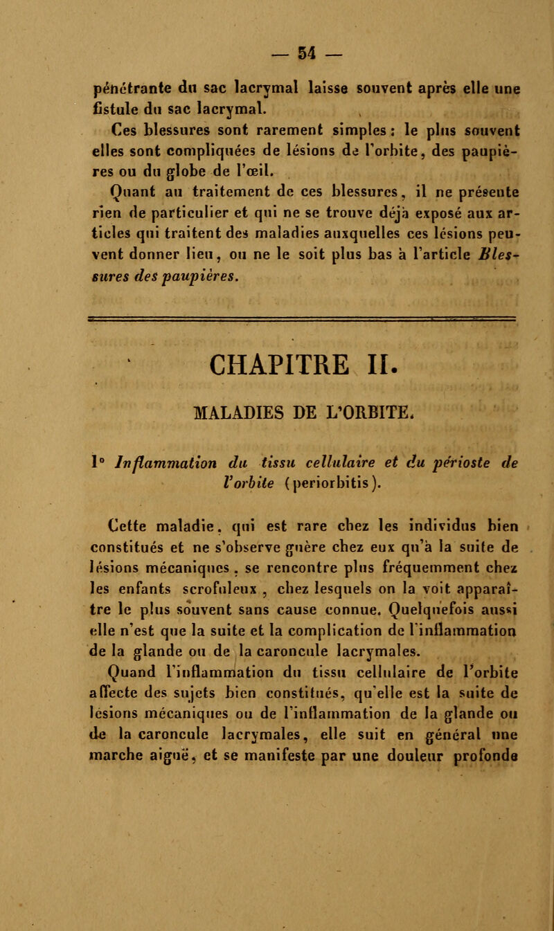 pénétrante du sac lacrymal laisse souvent après elle une fistule du sac lacrymal. Ces blessures sont rarement simples : le plus souvent elles sont compliquées de lésions de l'orbite, des paupiè- res ou du globe de l'œil. Quant au traitement de ces blessures, il ne présente rien de particulier et qui ne se trouve déjà exposé aux ar- ticles qui traitent des maladies auxquelles ces lésions peu- vent donner lieu, ou ne le soit plus bas à l'article Bles- sures des paupières. CHAPITRE II. MALADIES DE L'ORBITE- 1° Inflammation du tissu cellulaire et du périoste île l'orbite (periorbitis). Cette maladie, qui est rare chez les individus bien constitués et ne s'observe guère cbez eux qu'à la suite de lésions mécaniques . se rencontre plus fréquemment chez les enfants scrofuleux , chez lesquels on la voit apparaî- tre le plus souvent sans cause connue. Quelquefois aussi elle n'est que la suite et la complication de l'inflammation de la glande ou de la caroncule lacrymales. Quand l'inflammation du tissu cellulaire de l'orbite affecte des sujets bien constitués, qu'elle est la suite de lésions mécaniques ou de l'inflammation de la glande ou de la caroncule lacrymales, elle suit en général une marche aiguë, et se manifeste par une douleur profonde