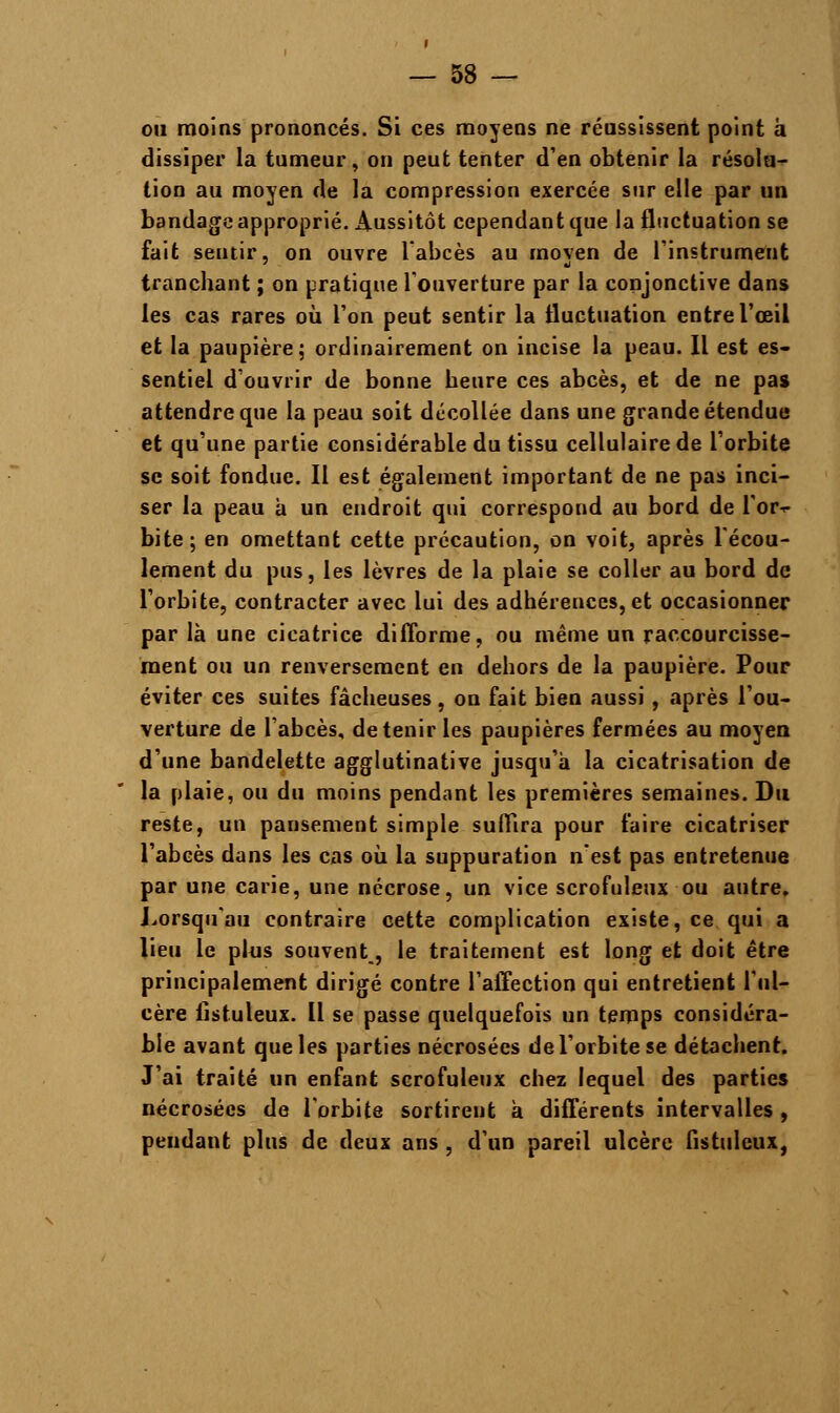 on moins prononcés. Si ces moyens ne réussissent point à dissiper la tumeur, on peut tenter d'en obtenir la résolu- tion au moyen de la compression exercée sur elle par un bandage approprié. Aussitôt cependant que la fluctuation se fait sentir, on ouvre l'abcès au moyen de l'instrument tranchant ; on pratique l'ouverture par la conjonctive dans les cas rares où l'on peut sentir la fluctuation entre l'œil et la paupière; ordinairement on incise la peau. Il est es- sentiel d'ouvrir de bonne heure ces abcès, et de ne pas attendre que la peau soit décollée dans une grande étendue et qu'une partie considérable du tissu cellulaire de l'orbite se soit fondue. Il est également important de ne pas inci- ser la peau à un endroit qui correspond au bord de l'or-r bite; en omettant cette précaution, on voit, après l'écou- lement du pus, les lèvres de la plaie se coller au bord de l'orbite, contracter avec lui des adhérences, et occasionner par là une cicatrice difforme, ou même un raccourcisse- ment ou un renversement en dehors de la paupière. Pour éviter ces suites fâcheuses, on fait bien aussi , après l'ou- verture de l'abcès, détenir les paupières fermées au moyen d'une bandelette agglutinative jusqu'à la cicatrisation de la plaie, ou du moins pendant les premières semaines. Du reste, un pansement simple suffira pour faire cicatriser l'abcès dans les cas où la suppuration n'est pas entretenue par une carie, une nécrose, un vice scrofuleux ou autre. Lorsqu'au contraire cette complication existe, ce qui a lieu le plus souvent, le traitement est long et doit être principalement dirigé contre l'affection qui entretient l'ul- cère listuleux. Il se passe quelquefois un temps considéra- ble avant que les parties nécrosées de l'orbite se détachent. J'ai traité un enfant scrofuleux chez lequel des parties nécrosées de l'orbite sortirent à différents intervalles , pendant plus de deux ans , d'un pareil ulcère fistuleux,