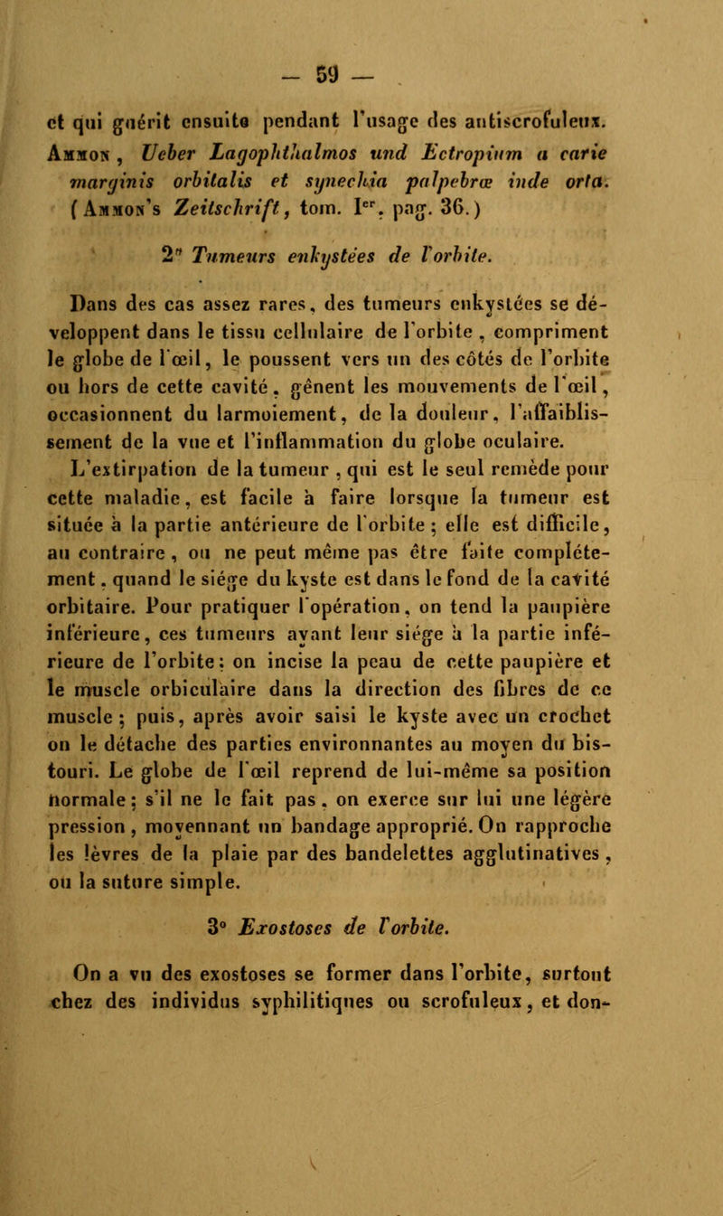et qui guérit ensuite pendant l'usage des antiscrofuleux. Amxon , Ueber Lagoplithalmos und Ectropium a carie marginis orbitalis et sgnechia palpebrœ inde orta. (Ammon's Zeilschrift, tom. Ier. pag. 36.) 2 Tumeurs enkystées de Vorbile. Dans des cas assez rares, des tumeurs enkystées se dé- veloppent dans le tissu cellulaire de l'orbite , compriment le globe de 1 œil, le poussent vers un des côtés de l'orbite ou bors de cette cavité, gênent les mouvements de l'œil, occasionnent du larmoiement, delà douleur, l'affaiblis- sement de la vue et l'inflammation du globe oculaire. L'extirpation de la tumeur , qui est le seul remède pour cette maladie, est facile à faire lorsque la tumeur est située à la partie antérieure de l'orbite ; elle est difficile, au contraire , ou ne peut même pas être faite complète- ment . quand le siège du kyste est dans le fond de la cavité orbitaire. Pour pratiquer l'opération, on tend la paupière inférieure, ces tumeurs ayant leur siège à la partie infé- rieure de l'orbite: on incise la peau de cette paupière et le muscle orbiculaire dans la direction des fibres de ce muscle; puis, après avoir saisi le kyste avec un crochet on le détacbe des parties environnantes au moyen du bis- touri. Le globe de l'œil reprend de lui-même sa position normale; s'il ne le fait pas, on exerce sur lui une légère pression , moyennant un bandage approprié. On rapproebû les lèvres de la plaie par des bandelettes agglutinatives , ou la suture simple. 3° Exostoses de Vorbile. On a vu des exostoses se former dans l'orbite, surtout chez des individus syphilitiques ou scrofuleux, et don-