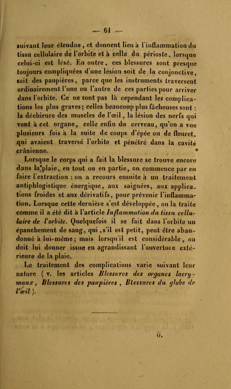 suivant leur étendue, et donnent lieu à l'inflammation du tissu cellulaire de l'orbite et a celle du périoste, lorsque celui-ci est lésé. En outre, ces blessures sont presque toujours compliquées d'une lésion soit de la conjonctive, soit des paupières, parce que les instruments traversent ordinairement l'une ou l'autre de ces parties pour arriver dans l'orbite. Ce ne sont pas là cependant les complica- tions les plus graves; celles beaucoup plus fâcheuses sont : la déchirure des muscles de l'oeil, la lésion des nerfs qui vont h cet organe, celle enfin du cerveau, qu'on a vue plusieurs fois à la suite de coups d'épée ou de fleuret, qui avaient traversé l'orbite et pénétré dans la cavité crânienne. v * Lorsque le corps qui a fait la blessure se trouve encore dans ta'plaie, en tout ou en partie, on commence par eu faire l'extraction : on a recours ensuite a un traitement antiphlogistiquc énergique, aux saignées, aux applica- tions froides et aux dérivatifs, pour prévenir l'inflamma- tion. Lorsque cette dernière s'est développée, on la traite comme il a été dit h l'article Inflammation du tissu cellu- laire de l'orbite. Quelquefois il se fait dans l'orbite un épanchement de sang, qui ,s'il est petit, peut être aban- donné a lui-même ; mais lorsqu'il est considérable, on doit lui donner issue en agrandissant l'ouverture exté- rieure de la plaie. Le traitement des complications varie suivant leur nature ( v. les articles Blessures des organes lacry- maux , Blessures des paupières , Blessures du globe de l'œil ).