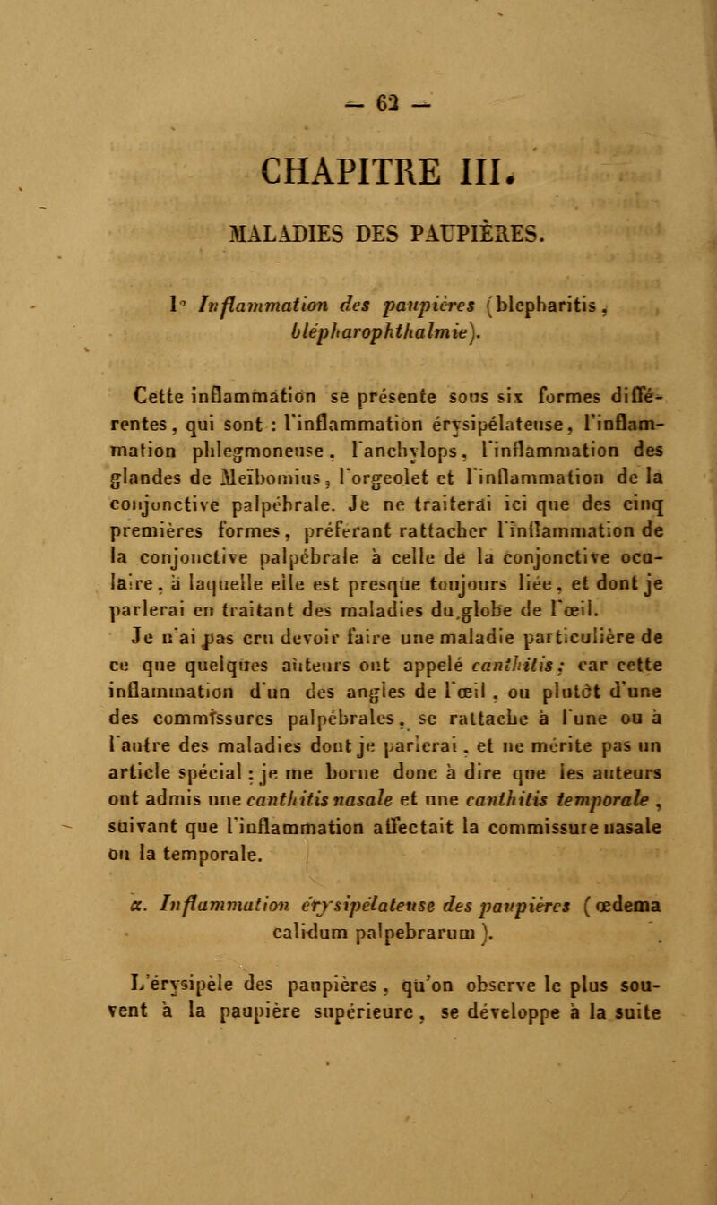 CHAPITRE III. .MALADIES DES PAUPIÈRES. h Inflammation des paupières (blepharitis , blépharophthalmie). Cette inflammation se présente sons six formes diffé- rentes, qui sont : l'inflammation érysipélateuse, l'inflam- mation phlegmoneuse , lanchylops, l'inflammation des glandes de Meïbomius, lorgeolet et l'inflammation de la conjonctive palpéhrale. Je ne traiterai ici que des cinq premières formes, préférant rattacher l'inflammation de la conjonctive palpébraie à celle de la conjonctive ocu- laire, a laquelle elle est presque toujours liée, et dont je parlerai en traitant des maladies du,globe de l'œil. Je n'aidas cru devoir faire une maladie particulière de ce que quelques auteurs ont appelé canîhilis: car cette inflammation d'un des angles de l'œil , ou plutôt d'une des commissures palpébrales, se rattache à l'une ou à l'autre des maladies dont je parlerai. et ne mérite pas un article spécial : je me borne donc à dire que les auteurs ont admis une canthitis nasale et une canthitis temporale , suivant que l'inflammation affectait la commissure nasale ou la temporale. a. Inflammation érysipélateuse des paupières (œdema calidum paîpebrarum ). L erysipèle des paupières , qu'on observe le plus sou- vent a la paupière supérieure , se développe à la suite