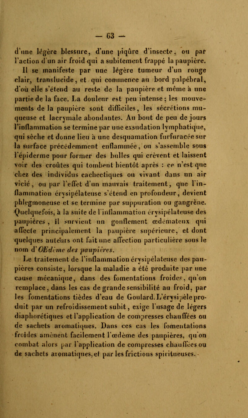 d'une légère blessure, d'une piqûre d'insecte, ou par l'action d'un air froid qui a subitement frappé la paupière. Il se manifeste par une légère tumeur d'un rouge clair, translucide, et qui commence au bord palpébral, d'où elle s'étend au reste de la paupière et même a une partie de la face. La douleur est peu intense: les mouve- ments de la paupière sont difficiles, les sécrétions mu- queuse et lacrymale abondantes. Au bout de peu de jours l'inflammation se termine par une exsudation lympbatique, qui sèche et donne lieu a une desquamation furfuracée sur la surface précédemment enflammée, ou s'assemble sous l'épiderme pour former des bulles qui crèvent et laissent voir des croûtes qui tombent bientôt après : ce n'est que chez des individus cachectiques ou vivant dans un air vicié, ou par l'effet d'un mauvais traitement, que l'in- flammation érysipélateuse s'étend en profondeur, devient phlegmoneuse et se termine par suppuration ou gangrène. Quelquefois, à la suite de l'inilammation érysipélateuse des paupières , il survient un gonflement œdémateux qui affecte principalement la paupière supérieure, et dont quelques auteurs ont fait une affection particulière sous le nom d'OEdime des paupières. Le traitement de l'inflammation érysipélateuse des pau- pières consiste, lorsque la maladie a été produite par une cause mécanique, dans des fomentations froide?, qu'on remplace, dans les cas de grande sensibilité au froid, par les fomentations tièdes d'eau de Goulard.L'érysipèle pro- duit par un refroidissement subit, exige l'usage de légers diaphoniques et l'application de compresses chauffées ou de sachets aromatiques. Dans ces cas les fomentations froides amènent facilement l'œdème des paupières, qu'on combat alors par l'application de compresses chauffées ou de sachets aromatiques,et par les frictions spiritueuses.