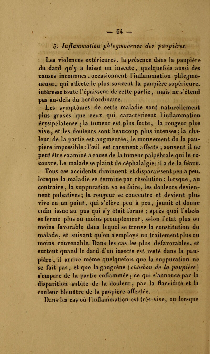 j3. Inflammation phlegmonense des paupières. Les violences extérieures, la présence dans la paupière du dard qu'y a laissé un insecte, quelquefois aussi des causes inconnues, occasionnent l'inflammation phlegmo- neuse, qui affecte le plus souvent la paupière supérieure, intéresse toute l'épaisseur de cette partie, mais ne s'étend pas au-delà du bord ordinaire. Les symptômes de cette maladie sont naturellement plus graves que ceux qui caractérisent l'inflammation érysipélateuse ; la tumeur est plus forte, la rougeur plus vivç, et les douleurs sont beaucoup plus intenses; la cha- leur de la partie est augmentée, le mouvement de la pau- pière impossible: l'œil est rarement affecté ; souvent il ne peut être examiné à cause de la tumeur palpébrale qui le re- couvre. Le malade se plaint de céphalalgie: il a de la fièvre. Tous ces accidents diminuent et disparaissent peu à peu, lorsque la maladie se termine par résolution; lorsque, au contraire, la suppuration va se faire, les douleurs devien- nent pulsatives ; la rougeur se concentre et devient plus vive en un point, qui s'élève peu à peu, jaunit et donne enfin issue au pus qui s'y était formé : après quoi l'abcès se ferme plus ou moins promptement, selon l'état plus ou moins favorable dans lequel se trouve la constitution du malade, et suivant qu'on a employé un traitement plus ou moins convenable. Dans les cas les plus défavorables, et surtout quand le dard d'un insecte est resté dans la pau- pière , il arrive même quelquefois que la suppuration ne se fait pas, et que la gangrène [charbon de la paupière) s'empare de la partie enflammée; ce qui s'annonce par la disparition subite de la douleur, par la flaccidité et la couleur bleuâtre de la paupière affectée. Dans les cas où l'inflammation est tres-vive, ou lorsque