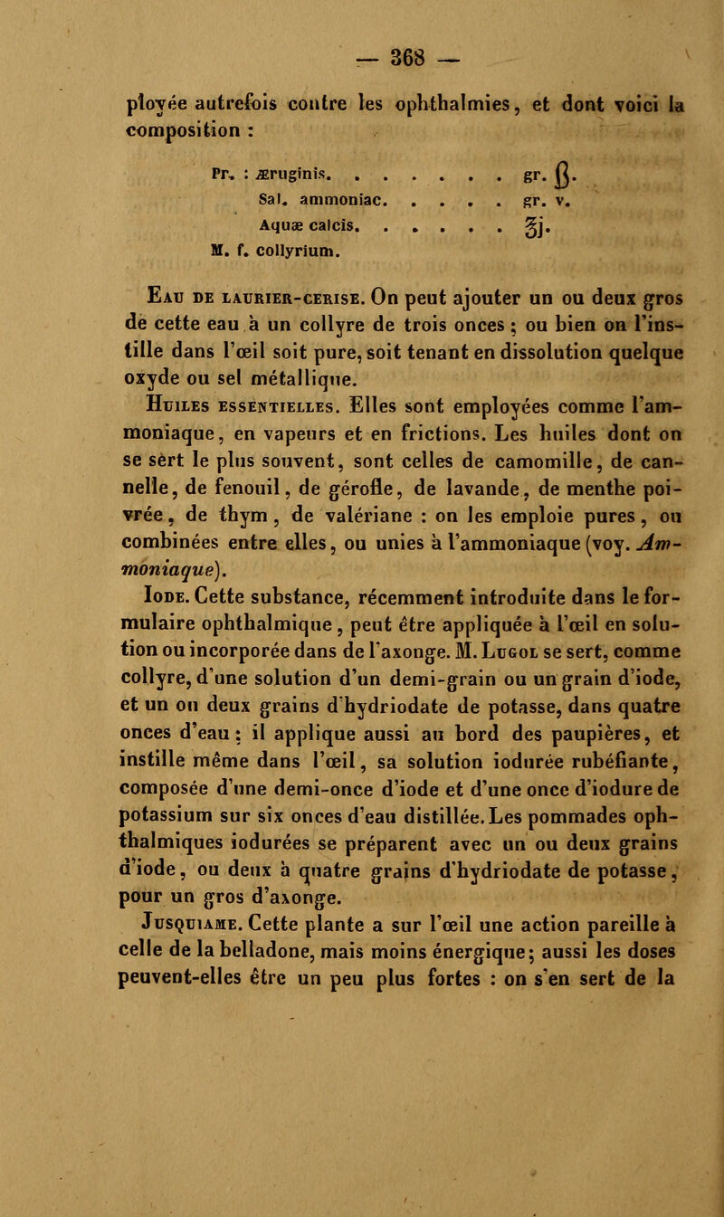 pîoyée autrefois contre les ophthalmies, et dont voici la composition : Pr, : iEruginis gr. Cl. Sal. ammoniac gr. v. Aquae calcis 3y. M. f. collyrium. Eau de iaurier-cerise. On peut ajouter un ou deux gros de cette eau à un collyre de trois onces ; ou bien on l'ins- tille dans l'œil soit pure, soit tenant en dissolution quelque oxyde ou sel métallique. Huiies essentielles. Elles sont employées comme l'am- moniaque, en vapeurs et en frictions. Les huiles dont on se sert le plus souvent, sont celles de camomille, de can- nelle, de fenouil, de gérofle, de lavande, de menthe poi- vrée , de thym , de valériane : on les emploie pures, ou combinées entre elles, ou unies à l'ammoniaque (voy. Am- moniaque). Iode. Cette substance, récemment introduite dans le for- mulaire ophthalmique, peut être appliquée à l'œil en solu- tion ou incorporée dans de l'axonge. M. Ltjgol se sert, comme collyre, d'une solution d'un demi-grain ou un grain d'iode, et un ou deux grains d'hydriodate de potasse, dans quatre onces d'eau: il applique aussi au bord des paupières, et instille même dans l'œil, sa solution iodurée rubéfiante, composée d'une demi-once d'iode et d'une once d'iodure de potassium sur six onces d'eau distillée. Les pommades oph- thalmiques iodurées se préparent avec un ou deux grains d'iode, ou deux h quatre grains d'hydriodate de potasse, pour un gros d'a\onge. Jusquiame. Cette plante a sur l'œil une action pareille à celle de la belladone, mais moins énergique; aussi les doses peuvent-elles être un peu plus fortes : on s'en sert de la