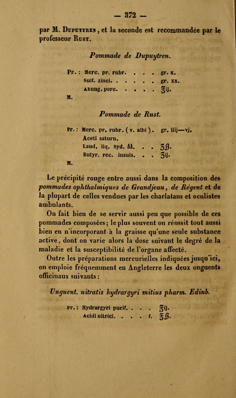 par M, Dupuitrek , et la seconde est recommandée par le professeur Rust. Pommade de Dupuytren. Pr. : Merc. pr. rubr. . . gr. x. Suif, zinci gr. xx. Axung. porc. .... %\U M. Pommade de Rust. Pr. : Merc. pr. rubr. ( v. albi ). gr. iiij—vj. Aceti saturn. Laud. liq. syd. ââ. . . %Q. Butyr. rec. insuis. . . 3'i* H. Le précipité rouge entre aussi dans la composition des pommades ophthalmiques de Grandjean, de Régent et de la plupart de celles vendues par les charlatans et oculistes ambulants. On fait bien de se servir aussi peu que possible de ces pommades composées; le plus souvent on réussit tout aussi bien en n'incorporant à la graisse qu'une seule substance active, dont on varie alors la dose suivant le degré de la maladie et la susceptibilité de l'organe affecté. Outre les préparations mercurielles indiquées jusqu'ici, on emploie fréquemment en Angleterre les deux onguents officinaux suivants : XJnguent. nitratis hydrargyri mitius pharm. Edinb. pr. : Hydrargyri purif. . . . j|ij. Acidi nilrici. . . . f. gjj.