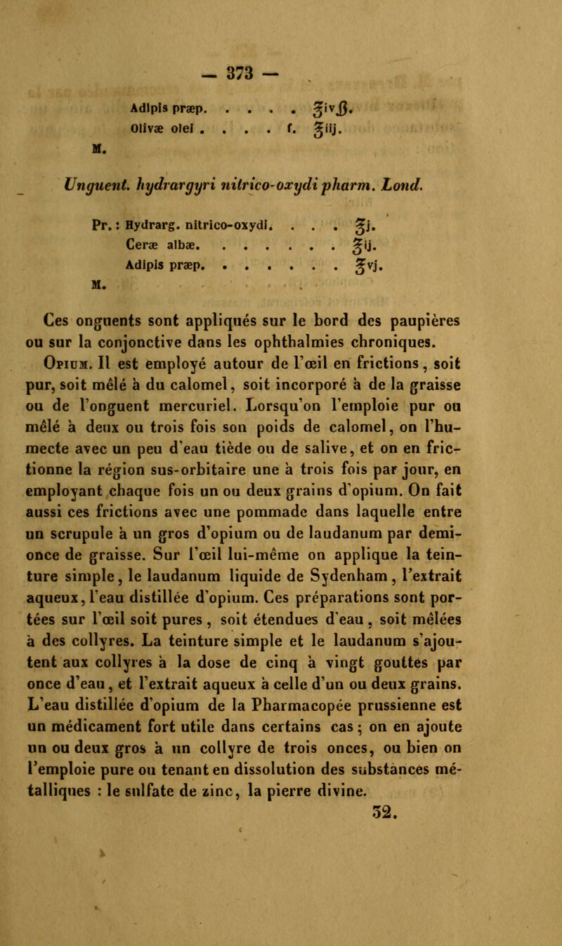 Adlpls pra?p 3iv3> Olivae olei . . . . f. giij. Unguent. hydrargyri nilrico-oxydi pharm. Lond. Pr. : Hydrarg. nitrico-oxydi. . . . ^j. Cerœ albae ^ij. Adipis pra?p ^vj. M. Ces onguents sont appliqués sur le bord des paupières ou sur la conjonctive dans les ophthalmies chroniques. Opium. Il est employé autour de l'œil en frictions, soit pur, soit mêlé à du calomel, soit incorporé à de la graisse ou de l'onguent mercuriel. Lorsqu'on l'emploie pur ou mêlé à deux ou trois fois son poids de calomel, on l'hu- mecte avec un peu d'eau tiède ou de salive, et on en fric- tionne la région sus-orbitaire une à trois fois par jour, en employant chaque fois un ou deux grains d'opium. On fait aussi ces frictions avec une pommade dans laquelle entre un scrupule a un gros d'opium ou de laudanum par demi- once de graisse. Sur l'œil lui-même on applique la tein- ture simple, le laudanum liquide de Sydenham , l'extrait aqueux, l'eau distillée d'opium. Ces préparations sont por- tées sur l'œil soit pures , soit étendues d'eau , soit mêlées à des collyres. La teinture simple et le laudanum s'ajou- tent aux collyres à la dose de cinq à vingt gouttes par once d'eau, et l'extrait aqueux à celle d'un ou deux grains. L'eau distillée d'opium de la Pharmacopée prussienne est un médicament fort utile dans certains cas ; on en ajoute un ou deux gros à un collyre de trois onces, ou bien on l'emploie pure ou tenant en dissolution des substances mé- talliques : le sulfate de zinc, la pierre divine. 32.