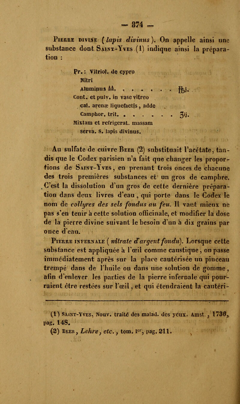 -874 - Pierre divine ( lapis divinus ). On appelle ainsi une substance dont Saint-Yves (1) indique ainsi la prépara- tion : Pr. : Vitriol, de cypro Witri Aluminus ââ. ..... f^j. Cont. etpulv. in vasevitreo cal. arenge liquefactis, adde Camphor, trit. 3'J« Mixtam et réfrigérât, massam serva. S. lapis divinus. Au sulfate de cuivre Béer (2) substituait l'acétate, tan- dis que le Codex parisien n'a fait que changer les propor- tions de Saint-Yves, en prenant trois onces de chacune des trois premières substances et un gros de camphre. C'est la dissolution d'un gros de cette dernière prépara- tion dans deux livres d'eau , qui porte dans le Codex le nom de collyres des sels fondus au feu. Il vaut mieux ne pas s'en tenir à cette solution officinale, et modifier la dose de la pierre divine suivant le besoin d'un a dix grains par once d'eau. Pierre infernale ( nitrate d'argent fondu). Lorsque cette substance est appliquée a l'œil comme caustique, on passe immédiatement après sur la place cautérisée un pinceau trempé dans de l'huile ou dans une solution de gomme, afin d'enlever les parties de la pierre infernale qui pour- raient être restées sur l'œil, et qui étendraient la cautéri- (1) Saint-Yves, Nouv. traité des malad. des yeux. Amst. ; 1736, pag. 148. (2) Béer, Lehre, etc., tom. Ier, pag. 211.