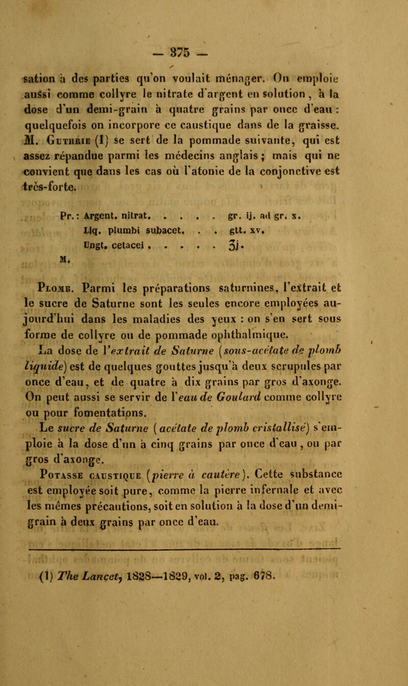 sation a des parties qu'on voulait ménager. On emploie aussi comme collyre le nitrate d'argent en solution , à la dose d'un demi-grain à quatre grains par once d'eau : quelquefois on incorpore ce caustique dans de la graisse. M. Guthrie (1) se sert de la pommade suivante, qui est assez répandue parmi les médecins anglais; mais qui ne convient que dans les cas où l'atonie de la conjonctive est très-forte. Pr.: Argent, nitrat gr. ij. ail gr. s. I.iq. plunibi subacet. . . gtt. xv. Dngt. cetacei 3J« M. Plomb. Parmi les préparations saturnines, l'extrait et le sucre de Saturne sont les seules encore employées au- jourd'hui dans les maladies des yeux : on s'en sert sous forme de collyre ou de pommade ophthalmique. La dose de l'extrait de Saturne (sous-acctate de plomb liquide) est de quelques gouttes jusqu'à deux scrupules par once d'eau, et de quatre à dix grains par gros d'axonge. On peut aussi se servir de Y eau de Goidard comme collyre ou pour fomentatipns. Le sucre de Saturne ( acétate de plomb cristallise) s'em- ploie à la dose d'un a cinq grains par once d'eau, ou par gros d'asonge. Potasse caustique [pierre à cautère). Cette substance est employée soit pure, comme la pierre infernale et avec les mêmes précautions, soit en solution à la dose d'un demi- grain à deux grains par once d'eau. (1) The Lancetj 1828—1829, vol. 2, pag. 678.