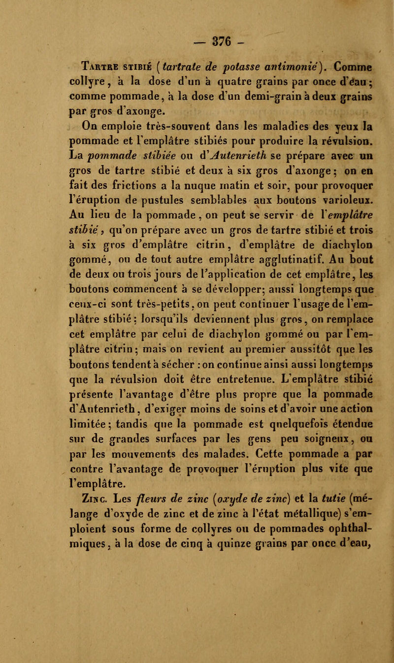 Tartre stibié [tartrate de potasse antimoniê). Comme collyre, a la dose d'un à quatre grains par once d'éau; comme pommade, a la dose d'un demi-grain à deux grains par gros d'axonge. On emploie très-souvent dans les maladies des yeux la pommade et l'emplâtre stibiés pour produire la révulsion. La pommade stibiée ou d1Autenrieth se prépare avec un gros de tartre stibié et deux à six gros d'axonge ; on en fait des frictions a la nuque matin et soir, pour provoquer l'éruption de pustules semblables aux boutons varioleux. Au lieu de la pommade, on peut se servir de Xemplâtre stibié, qu'on prépare avec un gros de tartre stibié et trois à six gros d'emplâtre citrin, d'emplâtre de diachylon gommé, ou de tout autre emplâtre agglutinatif. Au bout de deux ou trois jours de l'application de cet emplâtre, les boutons commencent à se développer; aussi longtemps que ceux-ci sont très-petits, on peut continuer l'usage de l'em- plâtre stibié: lorsqu'ils deviennent plus gros, on remplace cet emplâtre par celui de diachylon gommé ou par l'em- plâtre citrin; mais on revient au premier aussitôt que les boutons tendent a sécher : on continue ainsi aussi longtemps que la révulsion doit être entretenue. L'emplâtre stibié présente l'avantage d'être plus propre que la pommade d'Autenrieth, d'exiger moins de soins et d'avoir une action limitée ; tandis que la pommade est quelquefois étendue sur de grandes surfaces par les gens peu soigneux, ou par les mouvements des malades. Cette pommade a par contre l'avantage de provoquer l'éruption plus vite que l'emplâtre. Zinc Les fleurs de zinc [oxyde de zinc) et la tutie (mé- lange d'oxyde de zinc et de zinc h l'état métallique) s'em- ploient sous forme de collyres ou de pommades ophthal- miques, à la dose de cinq à quinze grains par once d'eau,
