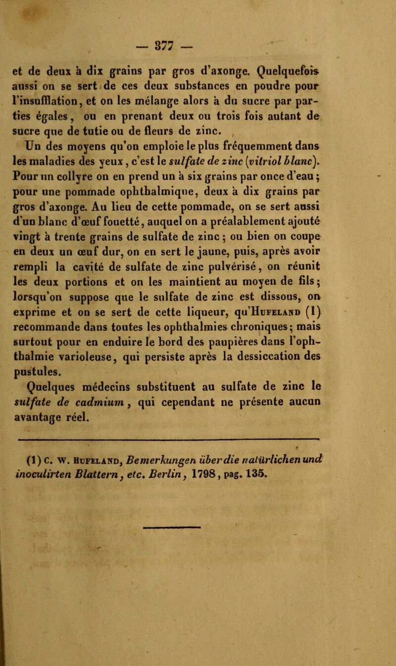 et de deux à dix grains par gros d'axonge. Quelquefois aussi on se sert de ces deux substances en poudre pour l'insufflation, et on les mélange alors à du sucre par par- ties égales, ou en prenant deux ou trois fois autant de sucre que de tutie ou de fleurs de zinc. Un des moyens qu'on emploie le plus fréquemment dans les maladies des yeux , c'est le sulfate de zinc [vitriol blanc). Pour un collyre on en prend un à six grains par once d'eau ; pour une pommade ophthalmiqne, deux à dix grains par gros d'axonge. Au lieu de cette pommade, on se sert aussi d'un blanc d'œuf fouetté, auquel on a préalablement ajouté vingt à trente grains de sulfate de zinc ; ou bien on coupe en deux un œuf dur, on en sert le jaune, puis, après avoir rempli la cavité de sulfate de zinc pulvérisé, on réunit les deux portions et on les maintient au moyen de fils ; lorsqu'on suppose que le sulfate de zinc est dissous, on exprime et on se sert de cette liqueur, qu'HuFELAND (1) recommande dans toutes les ophthalmies chroniques; mais surtout pour en enduire le bord des paupières dans l'oph- thalmie varioleuse, qui persiste après la dessiccation des pustules. Quelques médecins substituent au sulfate de zinc le sulfate de cadmium, qui cependant ne présente aucun avantage réel. (1) C. w. Hufelànd, Bemerkungen ûberdie naliXrlichenund inoculirten Blattern, etc. Berlin, 1798, pag. 135.