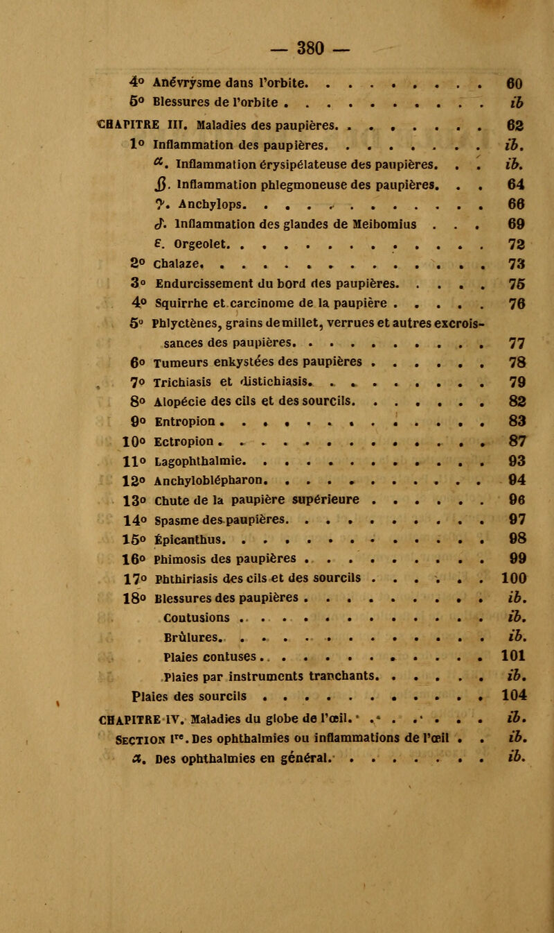 4° Anévrysme dans l'orbite 60 5° Blessures de l'orbite ib CHAPITRE HT. Maladies des paupières. 62 1° Inflammation des paupières ib. a. Inflammation érysipélateuse des paupières. . . ib. $. Inflammation phlegmoneuse des paupières. . . 64 y, Anchylops 66 rj. Inflammation des glandes de Meibomius ... 69 E. Orgeolet 72 2° cbalaze 73 3° Endurcissement du bord des paupières. .... 75 4° Squirrhe et carcinome de la paupière 76 5° Phlyctènes, grains de millet, verrues et autres excrois- sances des paupières 77 6° Tumeurs enkystées des paupières 78 7o Tricbiasis et disticbiasis. 79 8° Alopécie des cils et des sourcils. ...... 82 9° Entropion . 83 10° Ectropion 87 llo Lagophthalmie 93 12° Anchyloblépharon 94 13° Chute de la paupière supérieure 96 14° Spasme des paupières 97 15° Épicanthus 98 16° Phimosis des paupières 99 17° Phthiriasis des cils et des sourcils ...... 100 I80 Blessures des paupières ib, Coutusions ib. Brûlures ib. Plaies contuses 101 Plaies par instruments tranchants ib. Plaies des sourcils 104 CHAPITRE IV. Maladies du globe de l'œil. • ..• . .* . . . ib. Section lTe.Des ophthalmies ou inflammations de l'œil . . ib. et. Des ophthalmies en général. ib.