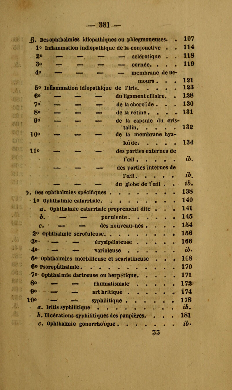jj. Desophlhalmies idlopathiques ou phlegmoneuses. . 107 1° Inflammation indiopathique delà conjonctive . . 114 2° — — — — sclérotique . . 118 3» — — — — cornée. . . . 119 4° — — — — membrane deue- mours . . . 121 5° Inflammation idiopathique de l'iris 123 6<> — — — du ligament ciliaire. . 128 7° — — — de la choroïde. . . 130 8° — — — de la rétine. . . . 131 0° — — — de la capsule du cris- tallin 132 10o — — — de la membrane hya- loïde 134 Ho — — _ des parties externes de l'œil ib. —• — — des parties internes de l'œil ib. — — — du globe de l'œil . . ib. y. Des opbthalmies spécifiques 138 - lo ophthalmie catarrhale. ........ 140 a. Ophthalmie catarrhale proprement dite . . • 141 b. — — purulente 145 c. — — des nouveau-nés.... 154 2° Ophthalmie scrofuleuse .156 3°* — — érysipélateuse 166 4° — — varioleuse ib* 6° Ophthalmies morbilieuse et scarlatineuse . . . 168 6° Psorophthalmie 170 7° Ophthalmie dartreuse ou herpétique 171 8o — — rhumatismale 172 0° — — arthritique 174 10o — — syphilitique 178 a. Iritis syphilitique ib. b. Ulcérations syphilitiques des paupières. . . . 181 c. Ophthalmie gonorrhoïque ....... ib' 33